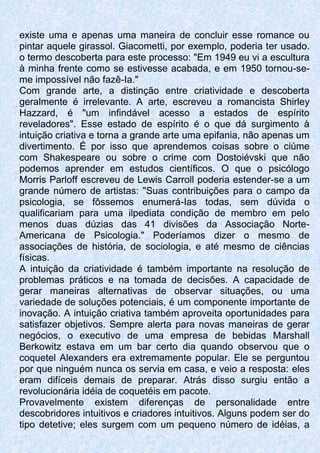 existe uma e apenas uma maneira de concluir esse romance ou
pintar aquele girassol. Giacometti, por exemplo, poderia ter usado.
o termo descoberta para este processo: "Em 1949 eu vi a escultura
à minha frente como se estivesse acabada, e em 1950 tornou-se-
me impossível não fazê-Ia."
Com grande arte, a distinção entre criatividade e descoberta
geralmente é irrelevante. A arte, escreveu a romancista Shirley
Hazzard, é "um infindável acesso a estados de espírito
reveladores". Esse estado de espírito é o que dá surgimento à
intuição criativa e torna a grande arte uma epifania, não apenas um
divertimento. É por isso que aprendemos coisas sobre o ciúme
com Shakespeare ou sobre o crime com Dostoiévski que não
podemos aprender em estudos científicos. O que o psicólogo
Morris Parloff escreveu de Lewis Carroll poderia estender-se a um
grande número de artistas: "Suas contribuições para o campo da
psicologia, se fôssemos enumerá-Ias todas, sem dúvida o
qualificariam para uma ilpediata condição de membro em pelo
menos duas dúzias das 41 divisões da Associação Norte-
Americana de Psicologia." Poderíamos dizer o mesmo de
associações de história, de sociologia, e até mesmo de ciências
físicas.
A intuição da criatividade é também importante na resolução de
problemas práticos e na tomada de decisões. A capacidade de
gerar maneiras alternativas de observar situações, ou uma
variedade de soluções potenciais, é um componente importante de
inovação. A intuição criativa também aproveita oportunidades para
satisfazer objetivos. Sempre alerta para novas maneiras de gerar
negócios, o executivo de uma empresa de bebidas Marshall
Berkowitz estava em um bar certo dia quando observou que o
coquetel Alexanders era extremamente popular. Ele se perguntou
por que ninguém nunca os servia em casa, e veio a resposta: eles
eram difíceis demais de preparar. Atrás disso surgiu então a
revolucionária idéia de coquetéis em pacote.
Provavelmente existem diferenças de personalidade entre
descobridores intuitivos e criadores intuitivos. Alguns podem ser do
tipo detetive; eles surgem com um pequeno número de idéias, a
 