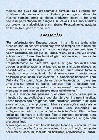 maioria das quais são precisamente corretas. São atraídos por
problemas de resposta única. Outros podem gerar idéias da
mesma maneira como as flores produzem pólen, e ter uma
pequena percentagem de criações saudáveis. Eles são atraídos
por problemas maldefinidos e em aberto. Pessoalmente, gostaria
de ter os dois tipos em meu time.
AVALIAÇÃO
"Por deferência dos Deuses, desde minha infância tenho sido
atendido por um ser semidivino cuja voz de tempos em tempos me
dissuade de certos atos, mas nunca me dirige no que devo fazer."
Assim Sócrates, em 'reages de Platão, referiu-se a uma voz divina,
e talvez ela o fosse. Em terminologia mais secular, chamo-a de
função avaliativa da intuição.
Freqüentemente se ouve dizer que a intuição não avalia nem
decide; a análise racional o faz, enquanto a intuição oferece as
possibilidades. Essa divisão de trabalho curta muda tanto a
intuição como a racionalidade. Geralmente ocorre o oposto dessa
descrição costumeira. Por exemplo, o planejador financeiro Tom
Duffy diz: "Eu posso fazer planos de contingência com base em
uma análise formal de dados técnicos, mas a decisão real-
comprometer-me ou aguardar ou abandonar-é uma questão de
momento, e para isso eu observo meus sentimentos."
O que a maioria das pessoas quer dizer quando falam que a
intuição não faz avaliações é que ela não examina nem investiga.
Essas funções são em grande parte analíticas, embora a intuição
ajude a conduzir o processo. Mas as avaliações racionais e
quantitativas geralmente nos deixam com incertezas ou
ambigüidades, não com uma única decisão óbvia. Elas podem
limitar as alternativas e oferecer fatos e números concretos para
considerar, mas na maioria das vezes voltamo-nos à intuição para
a escolha final.
A avaliação intuitiva é um tipo de função binária que nos diz: vá ou
não vá, sim ou não. Assim como outros tipos de intuição, ela pode
ser clara ou obscura, resoluta ou hesitante, convincente ou dúbia.
 