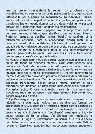 vez de tentar incessantemente reduzir os problemas com
tranqüilizantes ou com uma panacéia psicoterapêutica, agora estou
interessado em expandir as capacidades do indivíduo - física,
emocional, social e espiritualmente. Os problemas podem ser
transformados em oportunidades para o desenvolvimento pessoal
através do autocrescimento e de desafios significativos.
A palavra psiquiatria deriva de psyche, que diz respeito ao espírito
de uma pessoa, e iatros, que significa curar ou tornar inteiro.
Portanto, psiquiatria significa tornar "inteiro" o espírito. Uma
ferramenta essencial para a consecução dessa meta é o
desenvolvimento das habilidades intuitivas de cada pessoa. A
capacidade do indivíduo de ouvir e tirar proveito de sua própria voz
intuitiva interior é fundamental para o seu desenvolvimento
pessoal, permitindo-lhe viver uma vida mais rica e transformar
problemas em desafios e oportunidades.
Às vezes, brinco com meus pacientes dizendo que a mente é a
causa de todas as doenças mentais. Num certo sentido, nós
precisamos "sair de nossas mentes" para superar nossas
preocupações com problemas e limitações. A confiança em nossa
intuição pode nos curar da "psicoesclerose", um endurecimento da
mente e do espírito provocado por uma excessiva dependência da
análise e da racionalidade. Com uma boa capacidade de intuição
podemos transcender nosso estado mental comum e nos
tornarmos nós mesmos, de uma forma mais completa e profunda.
Por esta razão, O que é intuição serve de guia para nos
transformarmos em pessoas mais espontâneas, independentes,
despreocupadas e livres.
Philip Goldberg nos proporciona uma visão clara da natureza da
intuição, uma orientação valiosa para as diversas formas de
experiência intuitiva, além de exercícios práticos com o objetivo de
criar condições favoráveis à ocorrência da intuição. Uma mente
tensa e agitada é demasiado "barulhenta" para que a intuição
possa operar de forma eficaz. As técnicas de meditação e
respiração, a ioga, o relaxamento muscular e a visualização
orientada podem nos ajudar a criar uma mente mais fértil e
receptiva. Este livro também nos proporciona outras sugestões
 