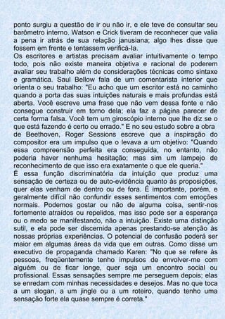 ponto surgiu a questão de ir ou não ir, e ele teve de consultar seu
barômetro interno. Watson e Crick tiveram de reconhecer que valia
a pena ir atrás de sua relação janusiana; algo lhes disse que
fossem em frente e tentassem verificá-Ia.
Os escritores e artistas precisam avaliar intuitivamente o tempo
todo, pois não existe maneira objetiva e racional de poderem
avaliar seu trabalho além de considerações técnicas como sintaxe
e gramática. Saul Bellow fala de um comentarista interior que
orienta o seu trabalho: "Eu acho que um escritor está no caminho
quando a porta das suas intuições naturais e mais profundas está
aberta. Você escreve uma frase que não vem dessa fonte e não
consegue construir em torno dela; ela faz a página parecer de
certa forma falsa. Você tem um giroscópio interno que lhe diz se o
que está fazendo é certo ou errado." E no seu estudo sobre a obra
de Beethoven, Roger Sessions escreve que a inspiração do
compositor era um impulso que o levava a um objetivo: "Quando
essa compreensão perfeita era conseguida, no entanto, não
poderia haver nenhuma hesitação; mas sim um lampejo de
reconhecimento de que isso era exatamente o que ele queria."
É essa função discriminatória da intuição que produz uma
sensação de certeza ou de auto-evidência quanto às proposições,
quer elas venham de dentro ou de fora. É importante, porém, e
geralmente difícil não confundir esses sentimentos com emoções
normais. Podemos gostar ou não de alguma coisa, sentir-nos
fortemente atraídos ou repelidos, mas isso pode ser a esperança
ou o medo se manifestando, não a intuição. Existe uma distinção
sutil, e ela pode ser discernida apenas prestando-se atenção às
nossas próprias experiências. O potencial de confusão poderá ser
maior em algumas áreas da vida que em outras. Como disse um
executivo de propaganda chamado Karen: "No que se refere às
pessoas, freqüentemente tenho impulsos de envolver-me com
alguém ou de ficar longe, quer seja um encontro social ou
profissional. Essas sensações sempre me perseguem depois; elas
se enredam com minhas necessidades e desejos. Mas no que toca
a um slogan, a um jingle ou a um roteiro, quando tenho uma
sensação forte ela quase sempre é correta."
 