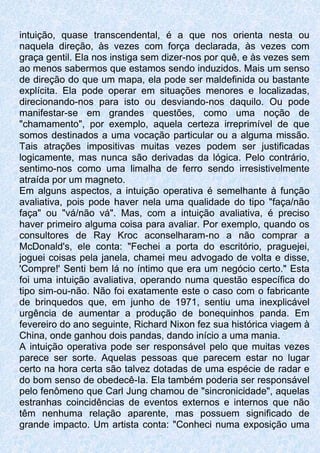 intuição, quase transcendental, é a que nos orienta nesta ou
naquela direção, às vezes com força declarada, às vezes com
graça gentil. Ela nos instiga sem dizer-nos por quê, e às vezes sem
ao menos sabermos que estamos sendo induzidos. Mais um senso
de direção do que um mapa, ela pode ser maldefinida ou bastante
explícita. Ela pode operar em situações menores e localizadas,
direcionando-nos para isto ou desviando-nos daquilo. Ou pode
manifestar-se em grandes questões, como uma noção de
"chamamento", por exemplo, aquela certeza irreprimível de que
somos destinados a uma vocação particular ou a alguma missão.
Tais atrações impositivas muitas vezes podem ser justificadas
logicamente, mas nunca são derivadas da lógica. Pelo contrário,
sentimo-nos como uma limalha de ferro sendo irresistivelmente
atraída por um magneto.
Em alguns aspectos, a intuição operativa é semelhante à função
avaliativa, pois pode haver nela uma qualidade do tipo "faça/não
faça" ou "vá/não vá". Mas, com a intuição avaliativa, é preciso
haver primeiro alguma coisa para avaliar. Por exemplo, quando os
consultores de Ray Kroc aconselharam-no a não comprar a
McDonald's, ele conta: "Fechei a porta do escritório, praguejei,
joguei coisas pela janela, chamei meu advogado de volta e disse,
'Compre!' Senti bem lá no íntimo que era um negócio certo." Esta
foi uma intuição avaliativa, operando numa questão específica do
tipo sim-ou-não. Não foi exatamente este o caso com o fabricante
de brinquedos que, em junho de 1971, sentiu uma inexplicável
urgência de aumentar a produção de bonequinhos panda. Em
fevereiro do ano seguinte, Richard Nixon fez sua histórica viagem à
China, onde ganhou dois pandas, dando início a uma mania.
A intuição operativa pode ser responsável pelo que muitas vezes
parece ser sorte. Aquelas pessoas que parecem estar no lugar
certo na hora certa são talvez dotadas de uma espécie de radar e
do bom senso de obedecê-Ia. Ela também poderia ser responsável
pelo fenômeno que Carl Jung chamou de "sincronicidade", aquelas
estranhas coincidências de eventos externos e internos que não
têm nenhuma relação aparente, mas possuem significado de
grande impacto. Um artista conta: "Conheci numa exposição uma
 