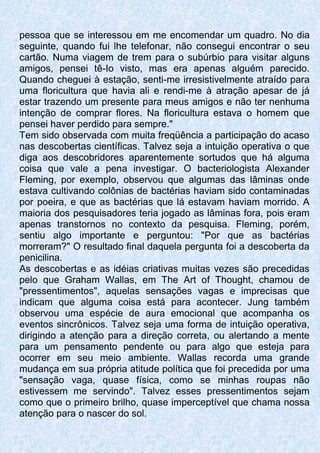 pessoa que se interessou em me encomendar um quadro. No dia
seguinte, quando fui lhe telefonar, não consegui encontrar o seu
cartão. Numa viagem de trem para o subúrbio para visitar alguns
amigos, pensei tê-Io visto, mas era apenas alguém parecido.
Quando cheguei à estação, senti-me irresistivelmente atraído para
uma floricultura que havia ali e rendi-me à atração apesar de já
estar trazendo um presente para meus amigos e não ter nenhuma
intenção de comprar flores. Na floricultura estava o homem que
pensei haver perdido para sempre."
Tem sido observada com muita freqüência a participação do acaso
nas descobertas científicas. Talvez seja a intuição operativa o que
diga aos descobridores aparentemente sortudos que há alguma
coisa que vale a pena investigar. O bacteriologista Alexander
Fleming, por exemplo, observou que algumas das lâminas onde
estava cultivando colônias de bactérias haviam sido contaminadas
por poeira, e que as bactérias que lá estavam haviam morrido. A
maioria dos pesquisadores teria jogado as lâminas fora, pois eram
apenas transtornos no contexto da pesquisa. Fleming, porém,
sentiu algo importante e perguntou: "Por que as bactérias
morreram?" O resultado final daquela pergunta foi a descoberta da
penicilina.
As descobertas e as idéias criativas muitas vezes são precedidas
pelo que Graham Wallas, em The Art of Thought, chamou de
"pressentimentos", aquelas sensações vagas e imprecisas que
indicam que alguma coisa está para acontecer. Jung também
observou uma espécie de aura emocional que acompanha os
eventos sincrônicos. Talvez seja uma forma de intuição operativa,
dirigindo a atenção para a direção correta, ou alertando a mente
para um pensamento pendente ou para algo que esteja para
ocorrer em seu meio ambiente. Wallas recorda uma grande
mudança em sua própria atitude política que foi precedida por uma
"sensação vaga, quase física, como se minhas roupas não
estivessem me servindo". Talvez esses pressentimentos sejam
como que o primeiro brilho, quase imperceptível que chama nossa
atenção para o nascer do sol.
 