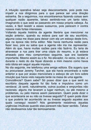 A intuição operativa talvez seja desconcertante, pois pode nos
impelir a nos dirigirmos para o que parece ser uma direção
estranha. Se a seguirmos, nos encontraremos fazendo coisas sem
qualquer razão aparente, talvez sentindo-nos um tanto tolos,
imaginando o que está se passando em nossa própria cabeça. Às
vezes, é fácil resistir a esses sussurros, pois parecem ir contra
nossos mais fortes interesses.
Voltando àquela história da agente literária que mencionei na
seção anterior, quando eu estava para sair de seu escritório,
alguma coisa me disse para deixar com ela um esboço deste livro,
que na época não tinha editor. Não havia nenhuma razão para
fazer isso, pois eu sabia que a agente não iria me representar.
Além do que, havia muitas razões para não fazê-lo. Eu teria de
atravessar a rua para tirar uma cópia do resumo, e já estava
atrasado para meu compromisso seguinte, que era bastante
importante. Mesmo assim eu o fiz. No elevador, no xerox, no táxi, e
durante o resto do dia fiquei dizendo a mim mesmo como havia
sido idiota em seguir aquele impulso.
No dia seguinte, me telefonou uma amiga editora. Ela sugeriu que
eu procurasse Jeremy Tarcher, que ela havia encontrado a noite
anterior e que por acaso mencionara o esboço de um livro sobre
intuição que havia visto naquela tarde na mesa de uma agente.
Coincidência? Quem sabe? Só posso dizer que o que senti no
escritório daquela agente foi tão forte e impulsivo como um
vendaval. Já senti, naturalmente, outros puxões e empurrões não
racionais; alguns me levaram a lugar nenhum, ou até mesmo a
problemas, ou pelo menos assim pareceram. Quem pode dizer o
que aconteceria se eu não os tivesse seguido? E quem pode dizer
o que poderia ter acontecido se eu tivesse seguido aqueles aos
quais consegui resistir? Nós geralmente resistimos àquelas
urgências intuitivas quando elas parecem não fazer sentido. Talvez
não devêssemos lutar tão teimosamente.
 