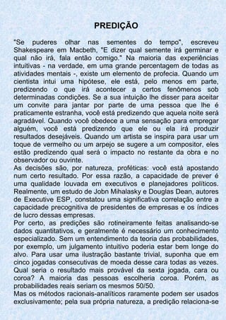 PREDIÇÃO
"Se puderes olhar nas sementes do tempo", escreveu
Shakespeare em Macbeth, "E dizer qual semente irá germinar e
qual não irá, fala então comigo." Na maioria das experiências
intuitivas - na verdade, em uma grande percentagem de todas as
atividades mentais -, existe um elemento de profecia. Quando um
cientista intui uma hipótese, ele está, pelo menos em parte,
predizendo o que irá acontecer a certos fenômenos sob
determinadas condições. Se a sua intuição lhe disser para aceitar
um convite para jantar por parte de uma pessoa que lhe é
praticamente estranha, você está predizendo que aquela noite será
agradável. Quando você obedece a uma sensação para empregar
alguém, você está predizendo que ele ou ela irá produzir
resultados desejáveis. Quando um artista se inspira para usar um
toque de vermelho ou um arpejo se sugere a um compositor, eles
estão predizendo qual será o impacto no restante da obra e no
observador ou ouvinte.
As decisões são, por natureza, proféticas: você está apostando
num certo resultado. Por essa razão, a capacidade de prever é
uma qualidade louvada em executivos e planejadores políticos.
Realmente, um estudo de Jobn Mihalasky e Douglas Dean, autores
de Executive ESP, constatou uma significativa correlação entre a
capacidade precognitiva de presidentes de empresas e os índices
de lucro dessas empresas.
Por certo, as predições são rotineiramente feitas analisando-se
dados quantitativos, e geralmente é necessário um conhecimento
especializado. Sem um entendimento da teoria das probabilidades,
por exemplo, um julgamento intuitivo poderia estar bem longe do
alvo. Para usar uma ilustração bastante trivial, suponha que em
cinco jogadas consecutivas de moeda desse cara todas as vezes.
Qual seria o resultado mais provável da sexta jogada, cara ou
coroa? A maioria das pessoas escolheria coroa. Porém, as
probabilidades reais seriam os mesmos 50/50.
Mas os métodos racionais-analíticos raramente podem ser usados
exclusivamente; pela sua própria natureza, a predição relaciona-se
 