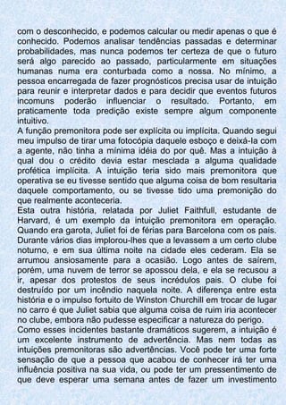 com o desconhecido, e podemos calcular ou medir apenas o que é
conhecido. Podemos analisar tendências passadas e determinar
probabilidades, mas nunca podemos ter certeza de que o futuro
será algo parecido ao passado, particularmente em situações
humanas numa era conturbada como a nossa. No mínimo, a
pessoa encarregada de fazer prognósticos precisa usar de intuição
para reunir e interpretar dados e para decidir que eventos futuros
incomuns poderão influenciar o resultado. Portanto, em
praticamente toda predição existe sempre algum componente
intuitivo.
A função premonitora pode ser explícita ou implícita. Quando segui
meu impulso de tirar uma fotocópia daquele esboço e deixá-Ia com
a agente, não tinha a mínima idéia do por quê. Mas a intuição à
qual dou o crédito devia estar mesclada a alguma qualidade
profética implícita. A intuição teria sido mais premonitora que
operativa se eu tivesse sentido que alguma coisa de bom resultaria
daquele comportamento, ou se tivesse tido uma premonição do
que realmente aconteceria.
Esta outra história, relatada por Juliet Faithfull, estudante de
Harvard, é um exemplo da intuição premonitora em operação.
Quando era garota, Juliet foi de férias para Barcelona com os pais.
Durante vários dias implorou-lhes que a levassem a um certo clube
noturno, e em sua última noite na cidade eles cederam. Ela se
arrumou ansiosamente para a ocasião. Logo antes de saírem,
porém, uma nuvem de terror se apossou dela, e ela se recusou a
ir, apesar dos protestos de seus incrédulos pais. O clube foi
destruído por um incêndio naquela noite. A diferença entre esta
história e o impulso fortuito de Winston Churchill em trocar de lugar
no carro é que Juliet sabia que alguma coisa de ruim iria acontecer
no clube, embora não pudesse especificar a natureza do perigo.
Como esses incidentes bastante dramáticos sugerem, a intuição é
um excelente instrumento de advertência. Mas nem todas as
intuições premonitoras são advertências. Você pode ter uma forte
sensação de que a pessoa que acabou de conhecer irá ter uma
influência positiva na sua vida, ou pode ter um pressentimento de
que deve esperar uma semana antes de fazer um investimento
 