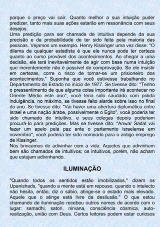 porque o preço vai cair. Quanto melhor a sua intuição puder
predizer, tanto mais suas ações estarão em ressonância com seus
desejos.
Uma predição para ser chamada de intuitiva depende da sua
precisão e da probabilidade de ter sido feita pela maioria das
pessoas. Vejamos um exemplo. Henry Kissinger uma vez disse: "O
dilema de qualquer estadista é que ele nunca pode ter certeza
quanto ao curso provável dos acontecimentos. Ao chegar a uma
decisão, ele terá inevitavelmente de agir com base numa intuição
que inerentemente não é passível de comprovação. Se ele insistir
em certezas, corre o risco de tornar-se um prisioneiro dos
acontecimentos." Suponha que você estivesse trabalhando no
Departamento de Estado no início de 1977. Se tivesse dito: "Tenho
o pressentimento de que alguma coisa importante irá acontecer no
Oriente Médio este ano", você teria sido saudado com polida
indulgência, no máximo, se tivesse feito alarde sobre isso no final
do ano. Se tivesse dito: "Vai haver uma abertura diplomática entre
Israel e uma nação árabe, possivelmente o Egito", você poderia ter
sido chamado de intuitivo, e seus colegas depois poderiam
procurá-Io para predições. Mas se tivesse dito: "Anwar Sadat vai
fazer um apelo pela paz ante o parlamento israelense em
novembro", você poderia ter sido nomeado para o antigo emprego
de Kissinger.
Nós brincamos de adivinhar com a vida. Aqueles que adivinham
bem são chamados de intuitivos; os intuitivos, porém, não acham
que estejam adivinhando.
ILUMINAÇÃO
"Quando todos os sentidos estão imobilizados," dizem os
Upanishads, "quando a mente está em repouso, quando o intelecto
não hesita, então, diz o sábio, atinge-se o estado mais elevado.
Aquele que o atinge está livre da desilusão." O que estou
chamando de iluminação recebeu outros nomes de acordo com o
lugar: samadhi, satori, nirvana, consciência cósmica, auto-
realização, união com Deus. Certos leitores podem estar curiosos
 