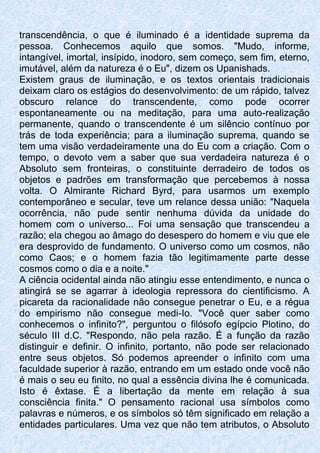 transcendência, o que é iluminado é a identidade suprema da
pessoa. Conhecemos aquilo que somos. "Mudo, informe,
intangível, imortal, insípido, inodoro, sem começo, sem fim, eterno,
imutável, além da natureza é o Eu", dizem os Upanishads.
Existem graus de iluminação, e os textos orientais tradicionais
deixam claro os estágios do desenvolvimento: de um rápido, talvez
obscuro relance do transcendente, como pode ocorrer
espontaneamente ou na meditação, para uma auto-realização
permanente, quando o transcendente é um silêncio contínuo por
trás de toda experiência; para a iluminação suprema, quando se
tem uma visão verdadeiramente una do Eu com a criação. Com o
tempo, o devoto vem a saber que sua verdadeira natureza é o
Absoluto sem fronteiras, o constituinte derradeiro de todos os
objetos e padrões em transformação que percebemos à nossa
volta. O Almirante Richard Byrd, para usarmos um exemplo
contemporâneo e secular, teve um relance dessa união: "Naquela
ocorrência, não pude sentir nenhuma dúvida da unidade do
homem com o universo... Foi uma sensação que transcendeu a
razão; ela chegou ao âmago do desespero do homem e viu que ele
era desprovido de fundamento. O universo como um cosmos, não
como Caos; e o homem fazia tão legitimamente parte desse
cosmos como o dia e a noite."
A ciência ocidental ainda não atingiu esse entendimento, e nunca o
atingirá se se agarrar à ideologia repressora do cientificismo. A
picareta da racionalidade não consegue penetrar o Eu, e a régua
do empirismo não consegue medi-Io. "Você quer saber como
conhecemos o infinito?", perguntou o filósofo egípcio Plotino, do
século III d.C. "Respondo, não pela razão. É a função da razão
distinguir e definir. O infinito, portanto, não pode ser relacionado
entre seus objetos. Só podemos apreender o infinito com uma
faculdade superior à razão, entrando em um estado onde você não
é mais o seu eu finito, no qual a essência divina lhe é comunicada.
Isto é êxtase. É a libertação da mente em relação à sua
consciência finita." O pensamento racional usa símbolos como
palavras e números, e os símbolos só têm significado em relação a
entidades particulares. Uma vez que não tem atributos, o Absoluto
 