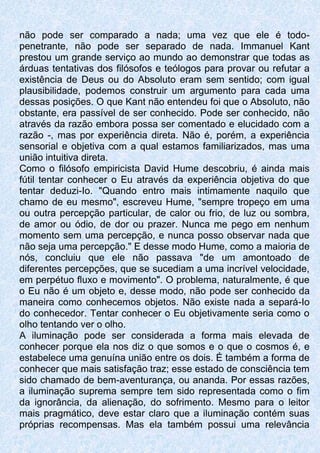 não pode ser comparado a nada; uma vez que ele é todo-
penetrante, não pode ser separado de nada. Immanuel Kant
prestou um grande serviço ao mundo ao demonstrar que todas as
árduas tentativas dos filósofos e teólogos para provar ou refutar a
existência de Deus ou do Absoluto eram sem sentido; com igual
plausibilidade, podemos construir um argumento para cada uma
dessas posições. O que Kant não entendeu foi que o Absoluto, não
obstante, era passível de ser conhecido. Pode ser conhecido, não
através da razão embora possa ser comentado e elucidado com a
razão -, mas por experiência direta. Não é, porém, a experiência
sensorial e objetiva com a qual estamos familiarizados, mas uma
união intuitiva direta.
Como o filósofo empiricista David Hume descobriu, é ainda mais
fútil tentar conhecer o Eu através da experiência objetiva do que
tentar deduzi-Io. "Quando entro mais intimamente naquilo que
chamo de eu mesmo", escreveu Hume, "sempre tropeço em uma
ou outra percepção particular, de calor ou frio, de luz ou sombra,
de amor ou ódio, de dor ou prazer. Nunca me pego em nenhum
momento sem uma percepção, e nunca posso observar nada que
não seja uma percepção." E desse modo Hume, como a maioria de
nós, concluiu que ele não passava "de um amontoado de
diferentes percepções, que se sucediam a uma incrível velocidade,
em perpétuo fluxo e movimento". O problema, naturalmente, é que
o Eu não é um objeto e, desse modo, não pode ser conhecido da
maneira como conhecemos objetos. Não existe nada a separá-Io
do conhecedor. Tentar conhecer o Eu objetivamente seria como o
olho tentando ver o olho.
A iluminação pode ser considerada a forma mais elevada de
conhecer porque ela nos diz o que somos e o que o cosmos é, e
estabelece uma genuína união entre os dois. É também a forma de
conhecer que mais satisfação traz; esse estado de consciência tem
sido chamado de bem-aventurança, ou ananda. Por essas razões,
a iluminação suprema sempre tem sido representada como o fim
da ignorância, da alienação, do sofrimento. Mesmo para o leitor
mais pragmático, deve estar claro que a iluminação contém suas
próprias recompensas. Mas ela também possui uma relevância
 