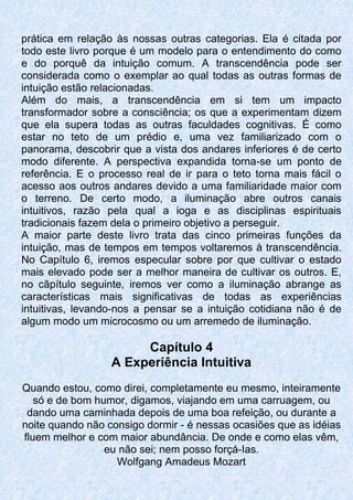 prática em relação às nossas outras categorias. Ela é citada por
todo este livro porque é um modelo para o entendimento do como
e do porquê da intuição comum. A transcendência pode ser
considerada como o exemplar ao qual todas as outras formas de
intuição estão relacionadas.
Além do mais, a transcendência em si tem um impacto
transformador sobre a consciência; os que a experimentam dizem
que ela supera todas as outras faculdades cognitivas. É como
estar no teto de um prédio e, uma vez familiarizado com o
panorama, descobrir que a vista dos andares inferiores é de certo
modo diferente. A perspectiva expandida torna-se um ponto de
referência. E o processo real de ir para o teto torna mais fácil o
acesso aos outros andares devido a uma familiaridade maior com
o terreno. De certo modo, a iluminação abre outros canais
intuitivos, razão pela qual a ioga e as disciplinas espirituais
tradicionais fazem dela o primeiro objetivo a perseguir.
A maior parte deste livro trata das cinco primeiras funções da
intuição, mas de tempos em tempos voltaremos à transcendência.
No Capítulo 6, iremos especular sobre por que cultivar o estado
mais elevado pode ser a melhor maneira de cultivar os outros. E,
no cãpítulo seguinte, iremos ver como a iluminação abrange as
características mais significativas de todas as experiências
intuitivas, levando-nos a pensar se a intuição cotidiana não é de
algum modo um microcosmo ou um arremedo de iluminação.
Capítulo 4
A Experiência Intuitiva
Quando estou, como direi, completamente eu mesmo, inteiramente
só e de bom humor, digamos, viajando em uma carruagem, ou
dando uma caminhada depois de uma boa refeição, ou durante a
noite quando não consigo dormir - é nessas ocasiões que as idéias
fluem melhor e com maior abundância. De onde e como elas vêm,
eu não sei; nem posso forçá-Ias.
Wolfgang Amadeus Mozart
 