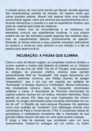 A citação acima, de uma carta escrita por Mozart, elucida algumas
das características centrais da intuição. Do mesmo modo que
outros grandes artistas, Mozart não apenas tinha uma intuição
incomumente aguda, como era sensível aos acontecimentos em si.
Quando discutirmos o quando e o quê da experiência intuitiva, boa
parte do material será tirado de criadores.
Embora variem com as circunstâncias e os indivíduos, há
elementos comuns nas experiências intuitivas. A sua própria
poderá não ser tão dramática quanto algumas das relatadas aqui,
mas as características básicas provavelmente se aplicam.
Entender os temas básicos e suas próprias variações particulares
irá ajudá-Io a tornar-se mais sensível à sua intuição e a dar os
passos para desenvolvê-Ia.
INCUBAÇÃO: A PAUSA QUE ILUMINA
Como a carta de Mozart sugere, os rompantes intuitivos tendem a
ocorrer quando o criador está distante do trabalho em si. Graham
WalIas, em seu livro de 1929, The Art of Thought, onde esclarece
os estágios do processo criativo, chamou esse período
aparentemente fértil de "incubação". Ele segue tipicamente um
trabalho preliminar contínuo, que Wallas chamou de estágio
"preparatório", que é por sua vez seguido por estágios de
"iluminação" (o lampejo intuitivo) e "verificação". Mozart mencionou
três incubadores comuns: meios de transporte, caminhadas
solitárias e cama. A descoberta de Poincaré mencionada no
capítulo anterior ocorreu em um ônibus. Hermann Helmholtz, físico
alemão do século XIX, dizia que suas inspirações lhe vinham
durante "as longas caminhadas pelas encostas arborizadas em um
dia de sol". A filosofia de Jean-Jacques Rousseau lhe apareceu
como uma multidão de "verdades" num relâmpago durante uma
caminhada de Paris a Vincennes em 1754. E numerosos relatos de
pensadores e realizadores inovadores dão a impressão de que
grandes idéias nascem tão bem em uma cama quanto crianças.
É longa a lista de pessoas que acordaram para um novo
conhecimento, tiveram-no entregue em um sonho, ou foram
 