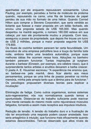 apanhadas por ele enquanto repousavam ociosamente. Linus
Pauling, por exemplo, percebeu a forma da molécula da proteína
quando, repousando na cama, uma fita de bonecas de papel
pendeu de sua mão no formato de uma hélice. Quando Conrad
Hilton quis comprar a Stevens Corporation, que seria vendida ao
licitante que fizesse a maior proposta em um leilão fechado, ele
enviou uma proposta selada de US$ 165.000. Mas quando
despertou na manhã seguinte, o número 180.000 estava em sua
cabeça; por isso ele prontamente mudou a proposta. Com isso,
assegurou a posse da propriedade, que depois lhe trouxe um lucro
de US$ 2 milhões, porque a maior proposta seguinte foi US$
179.800.
Os rituais de cozinha também parecem ter certa fecundidade. Um
executivo de uma empresa petrolífera lava a louça da família toda
noite, embora tenha uma lavadora automática, porque suas
melhores idéias lhe ocorrem nessa hora. Abluções no banheiro
também parecem funcionar. Tantas inspirações já surgiram
durante o barbear (Einstein, por exemplo, era célebre nisso), que é
surpreendente tantos artistas e eruditos deixarem a barba crescer.
O poeta A. E. Housman escreveu: "A experiência me ensinou que,
ao barbear-me pela manhã, devo ficar atento aos meus
pensamentos, porque se uma linha de poesia penetrar na minha
memória, minha pele arrepia tanto que a lâmina pára de funcionar."
Os psicólogos propuseram diversas teorias para explicar a
incubação:
Eliminação de fadiga. Como outros organismos, somos sistemas
auto-regenerantes; nós nos normalizamos quando temos a
oportunidade. Distanciar-se do trabalho sufocante pode reavivar
uma mente cansada do mesmo modo como rejuvenesce músculos
fatigados, tornando-a assim mais receptiva aos impulsos intuitivos.
Redução de tensão. A tensão do trabalho duro e a frustração de
não ter encontrado uma resposta podem causar ansiedade. Isso
seria antagônico à intuição, que funciona mais eficazmente quando
estamos descontraídos. Tem-se observado que altos níveis de
 