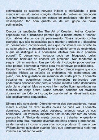 estimulação do sistema nervoso inibem a criatividade, e pelo
menos um estudo sobre solução intuitiva de problemas descobriu
que indivíduos colocados em estado de ansiedade não têm um
desempenho tão bom quanto os de um grupo de baixa
estimulação.
Quebra da tendência. Em The Art of Creation, Arthur Koestler
especulou que a incubação permite que a mente afaste a "tirania"
dos hábitos discursivos de pensamento: "Essa rebelião contra
coerções que são necessárias para manter a ordem e a disciplina
do pensamento convencional, mas que constituem um obstáculo
ao salto criativo, é sintomática tanto do gênio como do excêntrico;
o que os distingue é a orientação intuitiva que só o primeiro
possui." O pensamento inovador pode ser bloqueado pelas
maneiras habituais de encarar um problema. Nós tendemos a
seguir rotinas mentais. Um período de incubação pode quebrar
esse padrão, liberando a mente para avaliar novas possibilidades.
Esquecimento seletivo. O psicólogo Herbert Simon sugere que nos
estágios iniciais da solução de problemas nós elaboramos um
plano, que fica guardado na memória de curto prazo. Enquanto
trabalhamos, adquirimos novas informações pertinentes que
poderemos desconsiderar porque nossas mentes estão dominadas
pelo plano original. Mas as novas informações ficam guardadas na
memória de longo prazo, Simon acredita, podendo ser ativadas
durante um período de incubação quando velhas idéias ineficazes
são seletivamente esquecidas.
Síntese não consciente. Diferentemente dos computadores, nossa
mente é capaz de fazer muitas coisas de cada vez. Enquanto
dormimos, caminhamos pelos bosques, lavamos louça ou nos
barbeamos, um trabalho importante está sendo feito fora da nossa
percepção. A fábrica da mente continua a trabalhar enquanto o
gerente está fora, reunindo diversas matérias-primas e ordenando-
as de maneiras incomuns para criar novos produtos. É isso o que
William James quis dizer quando falou que aprendemos a nadar no
inverno e a patinar no verão.
 
