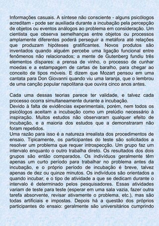 Informações casuais. A síntese não consciente - alguns psicólogos
acreditam - pode ser auxiliada durante a incubação pela percepção
de objetos ou eventos análogos ao problema em consideração. Um
cientista que observa semelhanças entre objetos ou processos
amplamente diferentes poderá perseguir a metáfora até relações
que produzam hipóteses gratificantes. Novos produtos são
inventados quando alguém percebe uma ligação funcional entre
fenômenos não relacionados; a mente de Gutenberg fundiu três
elementos díspares: a prensa de vinho, o processo de cunhar
moedas e a estampagem de cartas de baralho, para chegar ao
conceito de tipos móveis. E dizem que Mozart pensou em uma
cantata para Don Giovanni quando viu uma laranja, que o lembrou
de uma canção popular napolitana que ouvira cinco anos antes.
Cada uma dessas teorias parece ter validade, e talvez cada
processo ocorra simultaneamente durante a incubação.
Devido à falta de evidências experimentais, porém, nem todos os
psicólogos aceitam a incubação como um prelúdio necessário à
inspiração. Muitos estudos não observaram qualquer efeito de
incubação, e a maioria dos estudos que a demonstraram não
foram repetidos.
Uma razão para isso é a natureza irrealista dos procedimentos de
ensaio. Tipicamente, os participantes do teste são solicitados a
resolver um problema que requer introspecção. Um grupo faz um
intervalo enquanto o outro trabalha direto. Os resultados dos dois
grupos são então comparados. Os indivíduos geralmente têm
apenas um curto período para trabalhar no problema antes da
incubação, e o próprio período de incubação é breve, talvez
apenas de dez ou quinze minutos. Os indivíduos são orientados a
quando incubar, e o tipo de atividade a que se dedicam durante o
intervalo é determinado pelos pesquisadores. Essas atividades
variam de teste para teste (esperar em uma sala vazia, fazer outra
tarefa absorvente, revisar ativamente o problema, etc.), mas são
todas artificiais e impostas. Depois há a questão dos próprios
participantes do ensaio: geralmente são universitários cumprindo
 