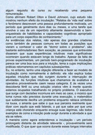 algum requisito do curso ou recebendo uma pequena
remuneração.
Como afirmam Robert Olton e David Johnson, cujo estudo não
mostrou nenhum efeito da incubação: "Relatos da 'vida real' sobre
o fenômeno descrevem uma pessoa profundamente motivada, um
período que geralmente dura dias ou meses, e uma tarefa que
envolve o uso de um repertório altamente desenvolvido e bem-
orquestrado de habilidades e capacidades cognitivas apropriado
para um corpo específico de conhecimento."
As evidências dos relatos, não apenas dos grandes criadores
como também de pessoas comuns em todas as posições que
vieram a conhecer o valor de "dormir sobre o problema", são
bastante estimuladoraso Sem exceção, as pessoas que entrevistei
disseram que suas experiências intuitivas mais significativas
ocorreram quando estavam longe do trabalho. Apesar da falta de
provas experimentais, um período bem-programado de incubação
parece ser uma boa isca para a intuição, tema a cujas implicações
práticas retornaremos em capítulos subseqüentes.
Eu, no entanto, tenho uma objeção diferente a fazer ao modelo de
incubação como normalmente é definido: ele não explica todas
aquelas intuições que não surgem durante a interrupção de
atividades. As funções intuitivas que chamamos de avaliativa e
operativa provavelmente caem nessa categoria. E às vezes uma
descoberta fértil ou uma solução criativa vêm à mente quando
estamos ocupados trabalhando no próprio problema. O executivo
que surge com decisões incomuns em meio ao caos, o músico que
toma rumos não previstos durante uma execução, o matemático
que subitamente decifra um problema enquanto rabisca símbolos
na lousa, o amante que sabe o que sua parceira realmente quer
dizer com aquilo que está falando, o pai que sabe por que uma
criança está chorando enquanto enxuga suas lágrimas, são todos
exemplos de como a intuição pode surgir durante a atividade a que
ela se refere.
A maneira como agora entendemos a incubação - um período
prolongado distante da atividade relevante -, provavelmente será
modificada. O que quer que ocorra durante esses longos intervalos
 