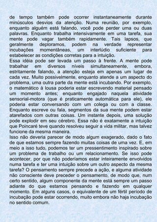 de tempo também pode ocorrer instantaneamente durante
minúsculos desvios da atenção. Numa reunião, por exemplo,
enquanto alguém está falando, você pode perder uma ou duas
palavras. Enquanto trabalha intensivamente em uma tarefa, sua
mente pode vagar também rapidamente. Tais lapsos, que
geralmente deploramos, podem na verdade representar
incubações momentâneas, um interlúdio suficiente para
estabelecer as condições corretas para a intuição.
Essa idéia pode ser levada um passo à frente. A mente pode
trabalhar em diversos níveis simultaneamente, embora,
estritamente falando, a atenção esteja em apenas um lugar de
cada vez. Muito possivelmente, enquanto atende a um aspecto do
problema, uma outra parte da mente está incubando. Por exemplo,
o matemático à lousa poderia estar escrevendo material pensado
um momento antes; enquanto engajado naquela atividade
sensorial-motora (que é praticamente automática para ele), ele
poderia estar conversando com um colega ou com a classe.
Enquanto escreve ou fala, segmentos da sua mente podem estar
atarefados com outras coisas. Um instante depois, uma solução
pode explodir em seu cérebro. Essa não é exatamente a intuição
que Poincaré teve quando resolveu seguir a vida militar, mas talvez
funcione da mesma maneira.
Isso não deveria parecer de modo algum exagerado, dado o fato
de que estamos sempre fazendo muitas coisas de uma vez. E, em
meio a isso tudo, podemos ter um pressentimento inspirado sobre
um problema de trabalho ou um relacionamento. Se isso pode
acontecer, por que não poderíamos estar inteiramente envolvidos
numa tarefa e ter uma intuição sobre um outro aspecto da mesma
tarefa? O pensamento sempre precede a ação, e alguma atividade
não consciente deve preceder o pensamento, de modo que, num
certo sentido, algum componente da mente está sempre um passo
adiante do que estamos pensando e fazendo em qualquer
momento. Em alguns casos, o equivalente de um fértil período de
incubação pode estar ocorrendo, muito embora não haja incubação
no sentido comum.
 