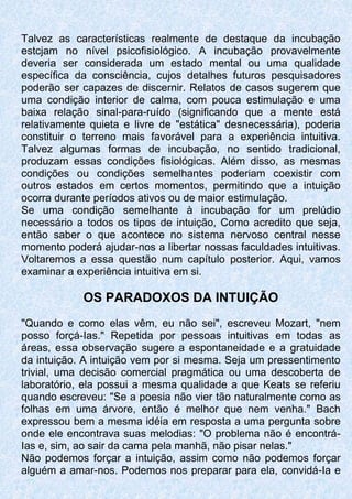 Talvez as características realmente de destaque da incubação
estcjam no nível psicofisiológico. A incubação provavelmente
deveria ser considerada um estado mental ou uma qualidade
específica da consciência, cujos detalhes futuros pesquisadores
poderão ser capazes de discernir. Relatos de casos sugerem que
uma condição interior de calma, com pouca estimulação e uma
baixa relação sinal-para-ruído (significando que a mente está
relativamente quieta e livre de "estática" desnecessária), poderia
constituir o terreno mais favorável para a experiência intuitiva.
Talvez algumas formas de incubação, no sentido tradicional,
produzam essas condições fisiológicas. Além disso, as mesmas
condições ou condições semelhantes poderiam coexistir com
outros estados em certos momentos, permitindo que a intuição
ocorra durante períodos ativos ou de maior estimulação.
Se uma condição semelhante à incubação for um prelúdio
necessário a todos os tipos de intuição, Como acredito que seja,
então saber o que acontece no sistema nervoso central nesse
momento poderá ajudar-nos a libertar nossas faculdades intuitivas.
Voltaremos a essa questão num capítulo posterior. Aqui, vamos
examinar a experiência intuitiva em si.
OS PARADOXOS DA INTUIÇÃO
"Quando e como elas vêm, eu não sei", escreveu Mozart, "nem
posso forçá-Ias." Repetida por pessoas intuitivas em todas as
áreas, essa observação sugere a espontaneidade e a gratuidade
da intuição. A intuição vem por si mesma. Seja um pressentimento
trivial, uma decisão comercial pragmática ou uma descoberta de
laboratório, ela possui a mesma qualidade a que Keats se referiu
quando escreveu: "Se a poesia não vier tão naturalmente como as
folhas em uma árvore, então é melhor que nem venha." Bach
expressou bem a mesma idéia em resposta a uma pergunta sobre
onde ele encontrava suas melodias: "O problema não é encontrá-
Ias e, sim, ao sair da cama pela manhã, não pisar nelas."
Não podemos forçar a intuição, assim como não podemos forçar
alguém a amar-nos. Podemos nos preparar para ela, convidá-Ia e
 