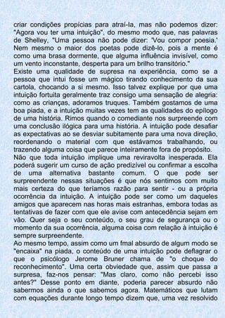 criar condições propícias para atraí-Ia, mas não podemos dizer:
"Agora vou ter uma intuição", do mesmo modo que, nas palavras
de Shelley, "Uma pessoa não pode dizer: 'Vou compor poesia.'
Nem mesmo o maior dos poetas pode dizê-lo, pois a mente é
como uma brasa dormente, que alguma influência invisível, como
um vento inconstante, desperta para um brilho transitório."
Existe uma qualidade de supresa na experiência, como se a
pessoa que intui fosse um mágico tirando conhecimento da sua
cartola, chocando a si mesmo. Isso talvez explique por que uma
intuição fortuita geralmente traz consigo uma sensação de alegria:
como as crianças, adoramos truques. Também gostamos de uma
boa piada, e a intuição muitas vezes tem as qualidades do epílogo
de uma história. Rimos quando o comediante nos surpreende com
uma conclusão ilógica para uma história. A intuição pode desafiar
as expectativas ao se desviar subitamente para uma nova direção,
reordenando o material com que estávamos trabalhando, ou
trazendo alguma coisa que parece inteiramente fora de propósito.
Não que toda intuição implique uma reviravolta inesperada. Ela
poderá sugerir um curso de ação predizível ou confirmar a escolha
de uma alternativa bastante comum. O que pode ser
surpreendente nessas situações é que nós sentimos com muito
mais certeza do que teríamos razão para sentir - ou a própria
ocorrência da intuição. A intuição pode ser como um daqueles
amigos que aparecem nas horas mais estranhas, embora todas as
tentativas de fazer com que ele avise com antecedência sejam em
vão. Quer seja o seu conteúdo, o seu grau de segurança ou o
momento da sua ocorrência, alguma coisa com relação à intuição é
sempre surpreendente.
Ao mesmo tempo, assim como um fmal absurdo de algum modo se
"encaixa" na piada, o conteúdo de uma intuição pode deflagrar o
que o psicólogo Jerome Bruner chama de "o choque do
reconhecimento". Uma certa obviedade que, assim que passa a
surpresa, faz-nos pensar: "Mas claro, como não percebi isso
antes?" Desse ponto em diante, poderia parecer absurdo não
sabermos ainda o que sabemos agora. Matemáticos que lutam
com equações durante longo tempo dizem que, uma vez resolvido
 