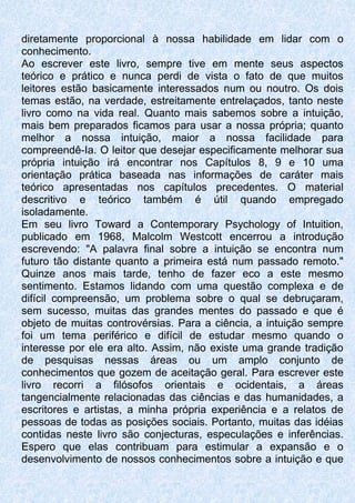 diretamente proporcional à nossa habilidade em lidar com o
conhecimento.
Ao escrever este livro, sempre tive em mente seus aspectos
teórico e prático e nunca perdi de vista o fato de que muitos
leitores estão basicamente interessados num ou noutro. Os dois
temas estão, na verdade, estreitamente entrelaçados, tanto neste
livro como na vida real. Quanto mais sabemos sobre a intuição,
mais bem preparados ficamos para usar a nossa própria; quanto
melhor a nossa intuição, maior a nossa facilidade para
compreendê-Ia. O leitor que desejar especificamente melhorar sua
própria intuição irá encontrar nos Capítulos 8, 9 e 10 uma
orientação prática baseada nas informações de caráter mais
teórico apresentadas nos capítulos precedentes. O material
descritivo e teórico também é útil quando empregado
isoladamente.
Em seu livro Toward a Contemporary Psychology of Intuition,
publicado em 1968, Malcolm Westcott encerrou a introdução
escrevendo: "A palavra final sobre a intuição se encontra num
futuro tão distante quanto a primeira está num passado remoto."
Quinze anos mais tarde, tenho de fazer eco a este mesmo
sentimento. Estamos lidando com uma questão complexa e de
difícil compreensão, um problema sobre o qual se debruçaram,
sem sucesso, muitas das grandes mentes do passado e que é
objeto de muitas controvérsias. Para a ciência, a intuição sempre
foi um tema periférico e difícil de estudar mesmo quando o
interesse por ele era alto. Assim, não existe uma grande tradição
de pesquisas nessas áreas ou um amplo conjunto de
conhecimentos que gozem de aceitação geral. Para escrever este
livro recorri a filósofos orientais e ocidentais, a áreas
tangencialmente relacionadas das ciências e das humanidades, a
escritores e artistas, a minha própria experiência e a relatos de
pessoas de todas as posições sociais. Portanto, muitas das idéias
contidas neste livro são conjecturas, especulações e inferências.
Espero que elas contribuam para estimular a expansão e o
desenvolvimento de nossos conhecimentos sobre a intuição e que
 
