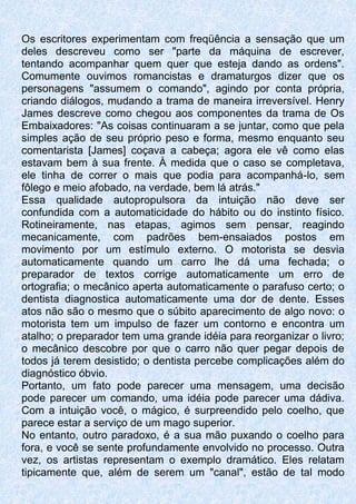 Os escritores experimentam com freqüência a sensação que um
deles descreveu como ser "parte da máquina de escrever,
tentando acompanhar quem quer que esteja dando as ordens".
Comumente ouvimos romancistas e dramaturgos dizer que os
personagens "assumem o comando", agindo por conta própria,
criando diálogos, mudando a trama de maneira irreversível. Henry
James descreve como chegou aos componentes da trama de Os
Embaixadores: "As coisas continuaram a se juntar, como que pela
simples ação de seu próprio peso e forma, mesmo enquanto seu
comentarista [James] coçava a cabeça; agora ele vê como elas
estavam bem à sua frente. À medida que o caso se completava,
ele tinha de correr o mais que podia para acompanhá-lo, sem
fôlego e meio afobado, na verdade, bem lá atrás."
Essa qualidade autopropulsora da intuição não deve ser
confundida com a automaticidade do hábito ou do instinto físico.
Rotineiramente, nas etapas, agimos sem pensar, reagindo
mecanicamente, com padrões bem-ensaiados postos em
movimento por um estímulo externo. O motorista se desvia
automaticamente quando um carro lhe dá uma fechada; o
preparador de textos corrige automaticamente um erro de
ortografia; o mecânico aperta automaticamente o parafuso certo; o
dentista diagnostica automaticamente uma dor de dente. Esses
atos não são o mesmo que o súbito aparecimento de algo novo: o
motorista tem um impulso de fazer um contorno e encontra um
atalho; o preparador tem uma grande idéia para reorganizar o livro;
o mecânico descobre por que o carro não quer pegar depois de
todos já terem desistido; o dentista percebe complicações além do
diagnóstico óbvio.
Portanto, um fato pode parecer uma mensagem, uma decisão
pode parecer um comando, uma idéia pode parecer uma dádiva.
Com a intuição você, o mágico, é surpreendido pelo coelho, que
parece estar a serviço de um mago superior.
No entanto, outro paradoxo, é a sua mão puxando o coelho para
fora, e você se sente profundamente envolvido no processo. Outra
vez, os artistas representam o exemplo dramático. Eles relatam
tipicamente que, além de serem um "canal", estão de tal modo
 