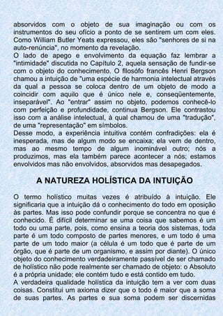 absorvidos com o objeto de sua imaginação ou com os
instrumentos do seu ofício a ponto de se sentirem um com eles.
Como William Butler Yeats expressou, eles são "senhores de si na
auto-renúncia", no momento da revelação.
O lado de apego e envolvimento da equação faz lembrar a
"intimidade" discutida no Capítulo 2, aquela sensação de fundir-se
com o objeto do conhecimento. O fllosófo francês Henri Bergson
chamou a intuição de "uma espécie de harmonia intelectual através
da qual a pessoa se coloca dentro de um objeto de modo a
coincidir com aquilo que é único nele e, conseqüentemente,
inseparável". Ao "entrar" assim no objeto, podemos conhecê-lo
com perfeição e profundidade, continua Bergson. Ele contrastou
isso com a análise intelectual, à qual chamou de uma "tradução",
de uma "representação" em símbolos.
Desse modo, a experiência intuitiva contém confradições: ela é
inesperada, mas de algum modo se encaixa; ela vem de dentro,
mas ao mesmo tempo de algum inominável outro; nós a
produzimos, mas ela também parece acontecer a nós; estamos
envolvidos mas não envolvidos, absorvidos mas desapegados.
A NATUREZA HOLÍSTICA DA INTUIÇÃO
O termo holístico muitas vezes é atribuído à intuição. Ele
significaria que a intuição dá o conhecimento do todo em oposição
às partes. Mas isso pode confundir porque se concentra no que é
conhecido. É difícil determinar se uma coisa que sabemos é um
todo ou uma parte, pois, como ensina a teoria dos sistemas, toda
parte é um todo composto de partes menores, e um todo é uma
parte de um todo maior (a célula é um todo que é parte de um
órgão, que é parte de um organismo, e assim por diante). O único
objeto do conhecimento verdadeiramente passível de ser chamado
de holístico não pode realmente ser chamado de objeto: o Absoluto
é a própria unidade; ele contém tudo e está contido em tudo.
A verdadeira qualidade holística da intuição tem a ver com duas
coisas. Constitui um axioma dizer que o todo é maior que a soma
de suas partes. As partes e sua soma podem ser discernidas
 