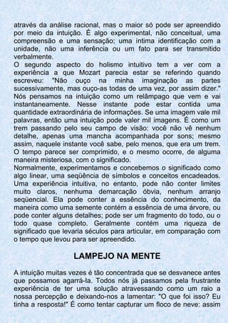 através da análise racional, mas o maior só pode ser apreendido
por meio da intuição. É algo experimental, não conceitual, uma
compreensão e uma sensação; uma íntima identificação com a
unidade, não uma inferência ou um fato para ser transmitido
verbalmente.
O segundo aspecto do holismo intuitivo tem a ver com a
experiência a que Mozart parecia estar se referindo quando
escreveu: "Não ouço na minha imaginação as partes
sucessivamente, mas ouço-as todas de uma vez, por assim dizer."
Nós pensamos na intuição como um relâmpago que vem e vai
instantaneamente. Nesse instante pode estar contida uma
quantidade extraordinária de informações. Se uma imagem vale mil
palavras, então uma intuição pode valer mil imagens. É como um
trem passando pelo seu campo de visão: você não vê nenhum
detalhe, apenas uma mancha acompanhada por sons; mesmo
assim, naquele instante você sabe, pelo menos, que era um trem.
O tempo parece ser comprimido, e o mesmo ocorre, de alguma
maneira misteriosa, com o significado.
Normalmente, experimentamos e concebemos o significado como
algo linear, uma seqüência de símbolos e conceitos encadeados.
Uma experiência intuitiva, no entanto, pode não conter limites
muito claros, nenhuma demarcação óbvia, nenhum arranjo
seqüencial. Ela pode conter a essência do conhecimento, da
maneira como uma semente contém a essência de uma árvore, ou
pode conter alguns detalhes; pode ser um fragmento do todo, ou o
todo quase completo. Geralmente contém uma riqueza de
significado que levaria séculos para articular, em comparação com
o tempo que levou para ser apreendido.
LAMPEJO NA MENTE
A intuição muitas vezes é tão concentrada que se desvanece antes
que possamos agarrá-Ia. Todos nós já passamos pela frustrante
experiência de ter uma solução atravessando como um raio a
nossa percepção e deixando-nos a lamentar: "O que foi isso? Eu
tinha a resposta!" É como tentar capturar um floco de neve: assim
 