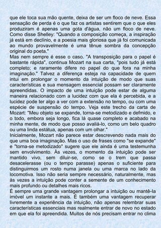 que ele toca sua mão quente, deixa de ser um floco de neve. Essa
sensação de perda é o que faz os artistas sentirem que o que eles
produziram é apenas uma gota d'água, não um floco de neve.
Como disse Shelley: "Quando a composição começa, a inspiração
já está em declínio, e a poesia mais gloriosa que já foi comunicada
ao mundo provavelmente é uma tênue sombra da concepção
original do poeta."
Mas nem sempre é esse o caso. "A transposição para o papel é
bastante rápida", continua Mozart na sua carta, "pois tudo já está
completo; e raramente difere no papel do que fora na minha
imaginação." Talvez a diferença esteja na capacidade de quem
intui em prolongar o momento da intuição de modo que suas
características e sua mensagem essencial possam ser claramente
apreendidas. O impacto de uma intuição pode estar de alguma
maneira relacionado com a lucidez com que ela é percebida, e a
lucidez pode ter algo a ver com a extensão no tempo, ou com uma
espécie de suspensão do tempo. Veja este trecho da carta de
Mozart: "Meu objeto se expande, torna-se metodizado e defmido, e
o todo, embora seja longo, fica lá quase completo e acabado na
minha mente, de modo que posso avaliá-lo, como um belo quadro
ou uma linda estátua, apenas com um olhar."
Inicialmente, Mozart não parece estar descrevendo nada mais do
que uma boa imaginação. Mas o uso de frases como "se expande"
e "torna-se metodizado" sugere que ele ainda é uma testemunha
sem envolvimento. Às vezes, o momento da intuição pode ser
mantido vivo, sem diluir-se, como se o trem que passa
desacelerasse (ou o tempo parasse) apenas o suficiente para
distinguirmos um rosto numa janela ou uma marca no lado da
locomotiva. Isso não seria sempre necessário, naturalmente, mas
às vezes a intuição pode conter a semente de um conhecimento
mais profundo ou detalhes mais ricos.
É sempre uma grande vantagem prolongar a intuição ou mantê-Ia
imóvel um instante a mais. É também uma vantagem recuperar
livremente a experiência da intuição, não apenas relembrar suas
características essenciais mas realmente entrar de novo no estado
em que ela foi apreendida. Muitos de nós precisam entrar no clima
 