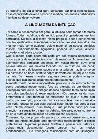 de trabalho do dia anterior para conseguir dar uma continuidade.
Essa capacidade deveria crescer à medida que nossas habilidades
intuitivas se desenvolvem.
A LINGUAGEM DA INTUIÇÃO
Tal como o pensamento em geral, a intuição pode tomar diferentes
formas. Toda modalidade de sentido possui propriedades mentais
correlatas. De fato, a filosofia hindu prega que todo pensamento
contém qualidades associadas com cada um dos sentidos, do
mesmo modo como qualquer objeto material, se nossos sentidos
fossem suficientemente aguçados, poderia ser visto, ouvido,
provado, cheirado e tocado.
Que a mente pode operarem cada um dos modos sensoriais é
óbvio a partir da experiência comum da memória. Ao relembrar um
acontecimento particular podemos, em nossa mente, ouvir uma
pessoa falar ou uma melodia tocando; ver um rosto ou uma cena;
sentir um cheiro de jasmim; saborear uma torta de maçãs como se
ela estivesse na boca; sentir o sopro do vento ou um toque de mão
na pele. Da mesma maneira, algumas pessoas podem imaginar
objetos que elas nunca experimentaram realmente.
A mente muda de uma modalidade para outra da mesma forma
como podemos mudar nosso foco de atenção de um órgão de
percepção para outro. A direção do foco depende tanto da situação
como das tendências do experimentador. Nós parecemos dar mais
preferência a uma maneira de expressão do que a outra. Um
pintor, por exemplo, pode ver numa cena coisas que um músico
não veria, enquanto que este poderá estar ligado nos sons à sua
volta. Numa clareira, num bosque, uma pessoa pode pôr sua
atenção na sensação da grama debaixo dos pés, outra no aroma
do ar, e outra ainda no sabor de uma frutinha silvestre.
O mesmo tipo de propensão parece ocorrer no pensamento, e a
forma que nossa intuição toma geralmente corresponderá a essas
preferências. Algumas pessoas tendem a pensar em palavras,
outras mais visualmente (esses parecem ser os modos
predominantes). Há variações relacionadas com as situações,
 