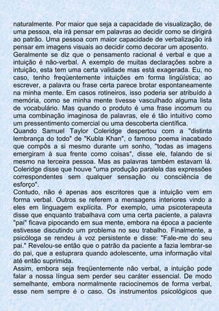 naturalmente. Por maior que seja a capacidade de visualização, de
uma pessoa, ela irá pensar em palavras ao decidir como se dirigirá
ao patrão. Uma pessoa com maior capacidade de verbalização irá
pensar em imagens visuais ao decidir como decorar um aposento.
Geralmente se diz que o pensamento racional é verbal e que a
intuição é não-verbal. A exemplo de muitas declarações sobre a
intuição, esta tem uma certa validade mas está exagerada. Eu, no
caso, tenho freqüentemente intuições em forma lingüística; ao
escrever, a palavra ou frase certa parece brotar espontaneamente
na minha mente. Em casos rotineiros, isso poderia ser atribuído à
memória, como se minha mente tivesse vasculhado alguma lista
de vocabulário. Mas quando o produto é uma frase incomum ou
uma combinação imaginosa de palavras, ele é tão intuitivo como
um pressentimento comercial ou uma descoberta científica.
Quando Samuel Taylor Coleridge despertou com a "distinta
lembrança do todo" de "Kubla Khan", o famoso poema inacabado
que compôs a si mesmo durante um sonho, "todas as imagens
emergiram à sua frente como coisas", disse ele, falando de si
mesmo na terceira pessoa. Mas as palavras também estavam lá.
Coleridge disse que houve "uma produção paralela das expressões
correspondentes sem qualquer sensação ou consciência de
esforço".
Contudo, não é apenas aos escritores que a intuição vem em
forma verbal. Outros se referem a mensagens interiores vindo a
eles em linguagem explícita. Por exemplo, uma psicoterapeuta
disse que enquanto trabalhava com uma certa paciente, a palavra
"pai" ficava pipocando em sua mente, embora na época a paciente
estivesse discutindo um problema no seu trabalho. Finalmente, a
psicóloga se rendeu à voz persistente e disse: "Fale-me do seu
pai." Revelou-se então que o patrão da paciente a fazia lembrar-se
do pai, que a estuprara quando adolescente, uma informação vital
até então suprimida.
Assim, embora seja freqüentemente não verbal, a intuição pode
falar a nossa língua sem perder seu caráter essencial. De modo
semelhante, embora normalmente raciocinemos de forma verbal,
esse nem sempre é o caso. Os instrumentos psicológicos que
 