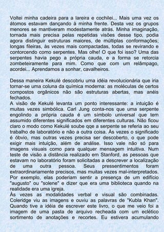 Voltei minha cadeira para a lareira e cochilei... Mais uma vez os
átomos estavam dançando à minha frente. Desta vez os grupos
menores se mantiveram modestamente atrás. Minha imaginação,
tornada mais precisa pelas repetidas visões desse tipo, podia
agora distinguir estruturas maiores, de múltiplas conformações;
longas fileiras, às vezes mais compactadas, todas se revirando e
contorcendo como serpentes. Mas olhe! O que foi isso? Uma das
serpentes havia pego a própria cauda, e a forma se retorcia
zombeteiramente para mim. Como que com um relâmpago,
acordei... Aprendamos a sonhar, cavalheiros.
Dessa maneira Kekulé descobriu uma idéia revolucionária que iria
tornar-se uma coluna da química moderna: as moléculas de certos
compostos orgânicos não são estruturas abertas, mas anéis
fechados.
A visão de Kekulé levanta um ponto interessante: a intuição é
muitas vezes simbólica. Carl Jung conta-nos que uma serpente
engolindo a própria cauda é um símbolo universal que tem
assumido diferentes significados em diferentes culturas. Não ficou
claro o modo como Kekulé soube qqe a serpente se referia ao seu
trabalho de laboratório e não a outra coisa. Às vezes o significado
é óbvio, mas outras vezes precisa ser descoberto, o que pode
exigir mais intuição, além de análise. Isso vale não só para
imagens visuais como para qualquer mensagem intuitiva. Num
teste de visão a distância realizado em Stanford, as pessoas que
estavam no laboratório foram solicitadas a descrever a localização
de uma outra pessoa. Seus pressentimentos foram
extraordinariamente precisos, mas muitas vezes mal-interpretados.
Por exemplo, elas poderiam sentir a presença de um edifício
"augusto" ou "solene" e dizer que era uma biblioteca quando na
realidade era uma igreja.
Às vezes as modalidades verbal e visual são combinadas.
Coleridge viu as imagens e ouviu as palavras de "Kubla Khan".
Quando tive a idéia de escrever este livro, o que me veio foi a
imagem de uma pasta de arquivo recheada com um eclético
sortimento de anotações e recortes. Eu estivera acumulando
 