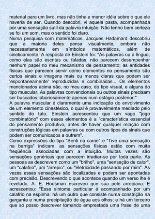 material para um livro, mas não tinha a menor idéia sobre o que ele
haveria de ser. Quando descobri, vi aquela pasta, acompanhada
por uma sensação sutil da palavra intuição. Não tenho bem certeza
se foi um som, mas o sentido foi claro.
Numa pesquisa com matemáticos, Jacques Hadamard descobriu
que a maioria deles pensa visualmente, embora não
necessariamente em símbolos matemáticos, além de
cineticamente. A resposta de Einstein foi: "As palavras ou a língua,
como elas são escritas ou faladas, não parecem desempenhar
nenhum papel no meu mecanismo de pensamento; as entidades
físicas que parecem servir como elementos no pensamento são
certos sinais e imagens mais ou menos claras que podem ser
'espontaneamente' reproduzidas e combinadas... Os elementos
mencionados acima são, no meu caso, do tipo visual, e alguns do
tipo muscular. As palavras convencionais ou outros sinais precisam
ser buscados laboriosamente apenas num estágio posterior."
A palavra muscular é claramente uma indicação do envolvimento
de um elemento cinestésico, o qual é provavelmente mediado pelo
sentido do tato. Einstein acrescentou que um vago "jogo
combinatório" com esses elementos é a "característica essencial
do pensamento produtivo, antes de haver qualquer relação com
construções lógicas em palavras ou com outros tipos de sinais que
podem ser comunicados a outrem".
Como expressões do tipo "Senti na carne" e "Tive uma sensação
na barriga" indicam, as sensações físicas estão com muita
freqüência associadas com a intuição. Muitas vezes são
sensações genéricas que parecem irradiar-se por toda parte. As
pessoas as descrevem como um "brilho", uma "sensação de calor",
um "calafrio", um "arrepio", ou "eletricidade passando por mim". Às
vezes essas sensações são localizadas e podem ser apontadas
com precisão. Descrevendo o que acontece quando um verso lhe é
revelado, A. E. Housman escreveu que sua pele arrepiava. E
acrescentou: "Esse sintoma particular é acompanhado por um
calafrio na espinha: há um outro que consiste numa constrição na
garganta e numa precipitação de água aos olhos; e há um terceiro
que só posso descrever tomando emprestada uma frase de uma
 