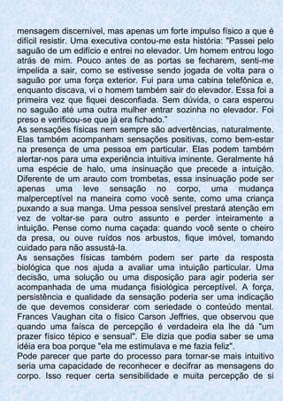 mensagem discernível, mas apenas um forte impulso físico a que é
difícil resistir. Uma executiva contou-me esta história: "Passei pelo
saguão de um edifício e entrei no elevador. Um homem entrou logo
atrás de mim. Pouco antes de as portas se fecharem, senti-me
impelida a sair, como se estivesse sendo jogada de volta para o
saguão por uma força exterior. Fui para uma cabina telefônica e,
enquanto discava, vi o homem também sair do elevador. Essa foi a
primeira vez que fiquei desconfiada. Sem dúvida, o cara esperou
no saguão até uma outra mulher entrar sozinha no elevador. Foi
preso e verificou-se que já era fichado.”
As sensações físicas nem sempre são advertências, naturalmente.
Elas também acompanham sensações positivas, como bem-estar
na presença de uma pessoa em particular. Elas podem também
alertar-nos para uma experiência intuitiva iminente. Geralmente há
uma espécie de halo, uma insinuação que precede a intuição.
Diferente de um arauto com trombetas, essa insinuação pode ser
apenas uma leve sensação no corpo, uma mudança
malperceptível na maneira como você sente, como uma criança
puxando a sua manga. Uma pessoa sensível prestará atenção em
vez de voltar-se para outro assunto e perder inteiramente a
intuição. Pense como numa caçada: quando você sente o cheiro
da presa, ou ouve ruídos nos arbustos, fique imóvel, tomando
cuidado para não assustá-Ia.
As sensações físicas também podem ser parte da resposta
biológica que nos ajuda a avaliar uma intuição particular. Uma
decisão, uma solução ou uma disposição para agir poderia ser
acompanhada de uma mudança fisiológica perceptível. A força,
persistência e qualidade da sensação poderia ser uma indicação
de que devemos considerar com seriedade o conteúdo mental.
Frances Vaughan cita o físico Carson Jeffries, que observou que
quando uma faísca de percepção é verdadeira ela lhe dá "um
prazer físico tépico e sensual". Ele dizia que podia saber se uma
idéia era boa porque "ela me estimulava e me fazia feliz".
Pode parecer que parte do processo para tornar-se mais intuitivo
seria uma capacidade de reconhecer e decifrar as mensagens do
corpo. Isso requer certa sensibilidade e muita percepção de si
 