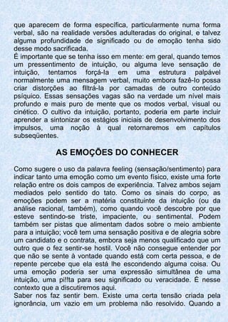 que aparecem de forma específica, particularmente numa forma
verbal, são na realidade versões adulteradas do original, e talvez
alguma profundidade de significado ou de emoção tenha sido
desse modo sacrificada.
É importante que se tenha isso em mente: em geral, quando temos
um pressentimento de intuição, ou alguma leve sensação de
intuição, tentamos forçá-Ia em uma estrutura palpável
normalmente uma mensagem verbal, muito embora fazê-Io possa
criar distorções ao fIltrá-Ia por camadas de outro conteúdo
psíquico. Essas sensações vagas são na verdade um nível mais
profundo e mais puro de mente que os modos verbal, visual ou
cinético. O cultivo da intuição, portanto, poderia em parte incluir
aprender a sintonizar os estágios iniciais de desenvolvimento dos
impulsos, uma noção à qual retornaremos em capítulos
subseqüentes.
AS EMOÇÕES DO CONHECER
Como sugere o uso da palavra feeling (sensação/sentimento) para
indicar tanto uma emoção como um evento físico, existe uma forte
relação entre os dois campos de experiência. Talvez ambos sejam
mediados pelo sentido do tato. Como os sinais do corpo, as
emoções podem ser a matéria constituinte da intuição (ou da
análise racional, também), como quando você descobre por que
esteve sentindo-se triste, impaciente, ou sentimental. Podem
também ser pistas que alimentam dados sobre o meio ambiente
para a intuição; você tem uma sensação positiva e de alegria sobre
um candidato e o contrata, embora seja menos qualificado que um
outro que o fez sentir-se hostil. Você não consegue entender por
que não se sente à vontade quando está com certa pessoa, e de
repente percebe que ela está lhe escondendo alguma coisa. Ou
uma emoção poderia ser uma expressão simultânea de uma
intuição, uma pi!!ta para seu significado ou veracidade. É nesse
contexto que a discutiremos aqui.
Saber nos faz sentir bem. Existe uma certa tensão criada pela
ignorância, um vazio em um problema não resolvido. Quando a
 