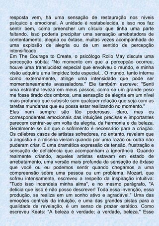 resposta vem, há uma sensação de restauração nos níveis
psíquico e emocional. A unidade é restabelecida, e isso nos faz
sentir bem, como preencher um círculo que tinha uma parte
faltando. Isso poderia precipitar uma sensação arrebatadora de
contentamento, alegria ou êxtase, muitas vezes acompanhada de
uma explosão de alegria ou de um sentido de percepção
intensificado.
Em The Courage to Create, o psicólogo Rollo May discute uma
percepção súbita: "No momento em que a percepção ocorreu,
houve uma translucidez especial que envolveu o mundo, e minha
visão adquiriu uma limpidez toda especial... O mundo, tanto interna
como externamente, atinge uma intensidade que pode ser
momentaneamente avassaladora." Ele também escreve: "Senti
uma estranha leveza em meus passos, como se um grande peso
me fosse tirado dos ombros, uma sensação de alegria em um nível
mais profundo que subsiste sem qualquer relação que seja com as
tarefas mundanas que eu possa estar realizando no momento."
Elas nem sempre são tão poderosas, claro, mas os
correspondentes emocionais das intuições precisas e importantes
parecem centrar-se em volta da alegria, da harmonia e da beleza.
Geralmente se diz que o sofrimento é necessário para a criação.
Os célebres casos de artistas sofredores, no entanto, revelam que
a angústia e a miséria vieram quando por uma razão ou outra não
puderam criar. É uma dramática expressão da tensão, frustração e
sensação de deficiência que acompanham a ignorância. Quando
realmente criando, aqueles artistas estavam em estado de
arrebatamento, uma versão mais profunda da sensação de êxtase
que você ou eu podemos sentir quando chegamos a uma
compreensão sobre uma pessoa ou um problema. Mozart, que
sofreu intensamente, escreveu a respeito da inspiração intuitiva:
"Tudo isso incendeia minha alma", e no mesmo parágrafo, "A
delícia que isso é não posso descrever! Toda essa invenção, essa
produção, se realiza em um sonho ativo e agradável." Uma das
emoções centrais da intuição, e uma das grandes pistas para a
qualidade da revelação, é um senso de prazer estético. Como
escreveu Keats: "A beleza é verdade; a verdade, beleza." Esse
 