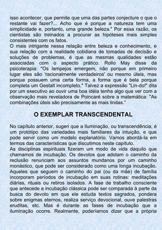 isso acontecer, que permite que uma das partes conjecture o que o
restante vai fazer?... Acho que é porque a natureza tem uma
simplicidade e, portanto, uma grande beleza." Por essa razão, os
cientistas são treinados a procurar as hipóteses mais simples
consistentes com os fatos.
O mais intrigante nessa relação entre beleza e conhecimento, e
sua relação com a realidade cotidiana de tomadas de decisão e
soluções de problemas, é que as mesmas qualidades estão
associadas com o aspecto prático. Rollo May disse da
psicoterapia: "Os lampejos emergem, não porque em primeiro
lugar eles são 'racionalmente verdadeiros' ou mesmo úteis, mas
porque possuem uma certa forma, a forma que é bela porque
completa um Gestalt incompleto." Talvez a expressão "Lin-do!" dita
por um executivo ao ouvir uma boa idéia tenha algo que ver com a
observação mais reveladora de Poincaré sobre a matemática: "As
combinações úteis são precisamente as mais lindas.”
O EXEMPLAR TRANSCENDENTAL
No capítulo anterior, sugeri que a iluminação, ou transcendência, é
um protótipo das variedades mais familiares da intuição, e que
pode servir como um modelo explanatório. Vamos abordá-Ia em
termos das características que discutimos neste capítulo.
As disciplinas espirituais fizeram um modo de vida daquilo que
chamamos de incubação. Os devotos que adotam o caminho da
reclusão renunciam aos assuntos mundanos por um caminho
monástico, que pode ser considerado como uma longa incubação.
Aqueles que seguem o caminho do pai (ou da mãe) de família
incorporam períodos de incubação em suas rotinas: meditações
diárias, rituais ou retiros isolados. A fase de trabalho consciente
que antecede a incubação clássica pode ser comparada à parte da
busca do devoto em que ele estuda textos sagrados, pondera
sobre enigmas eternos, realiza serviço devocional, ouve palestras
eruditas, etc. Mas é durante as fases de incubação que a
iluminação ocorre. Realmente, poderíamos dizer que a própria
 