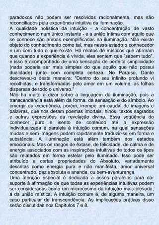 paradoxos não podem ser resolvidos racionalmente, mas são
reconciliados pela experiência intuitiva da iluminação.
A qualidade holística da intuição - a concentração de vasto
conhecimento num único instante - e a união íntima com aquilo que
se conhece são ambas exemplificadas na iluminação. Não existe
objeto do conhecimento como tal, mas nesse estado o conhecedor
é um com tudo o que existe. Há relatos de místicos que afIrmam
que quando a experiência é vívida, eles sentem que "sabem tudo",
e isso é acompanhado de uma sensação de perfeita simplicidade
(nada poderia ser mais simples do que aquilo que não possui
dualidade) junto com completa certeza. No Paraíso, Dante
descreveu-o desta maneira: "Dentro do seu infinito profundo vi
recolhidas, e transformadas pelo amor em um volume, as folhas
dispersas de todo o universo."
Não há muito a dizer sobre a linguagem da iluminação, pois a
transcendência está além da forma, da sensação e do símbolo. Ao
emergir da experiência, porém, irrompe um caudal de imagens e
palavras, que nos deram poemas imortais, hinos, textos sagrados
e outras expressões da revelação divina. Essa seqüência do
conhecer puro e isento de conteúdo até a expressão
individualizada é paralela à intuição comum, na qual sensações
mudas e sem imagens podem rapidamente traduzir-se em forma e
substância. A iluminação está além também dos estados
emocionais. Mas os rasgos de êxtase, de felicidade, de calma e de
energia associados com as inspirações intuitivas de todos os tipos
são relatados em forma estelar pelo iluminado. Isso pode ser
atribuído a certas propriedades do Absoluto, variadamente
descritas como energia pura e não manifesta, amor universal
concentrado, paz absoluta e ananda, ou bem-aventurança.
Uma atenção especial é dedicada a esses paralelos para dar
suporte à afirmação de que todas as experiências intuitivas podem
ser consideradas como um microcosmo da intuição mais elevada,
a da união mística. A intuição comum é, de alguma maneira, um
caso particular de transcendência. As implicações práticas disso
serão discutidas nos Capítulos 7 e 8.
 