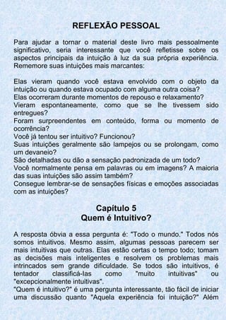 REFLEXÃO PESSOAL
Para ajudar a tornar o material deste livro mais pessoalmente
significativo, seria interessante que você refletisse sobre os
aspectos principais da intuição à luz da sua própria experiência.
Rememore suas intuições mais marcantes:
Elas vieram quando você estava envolvido com o objeto da
intuição ou quando estava ocupado com alguma outra coisa?
Elas ocorreram durante momentos de repouso e relaxamento?
Vieram espontaneamente, como que se lhe tivessem sido
entregues?
Foram surpreendentes em conteúdo, forma ou momento de
ocorrência?
Você já tentou ser intuitivo? Funcionou?
Suas intuições geralmente são lampejos ou se prolongam, como
um devaneio?
São detalhadas ou dão a sensação padronizada de um todo?
Você normalmente pensa em palavras ou em imagens? A maioria
das suas intuições são assim também?
Consegue lembrar-se de sensações físicas e emoções associadas
com as intuições?
Capítulo 5
Quem é Intuitivo?
A resposta óbvia a essa pergunta é: "Todo o mundo." Todos nós
somos intuitivos. Mesmo assim, algumas pessoas parecem ser
mais intuitivas que outras. Elas estão certas o tempo todo; tomam
as decisões mais inteligentes e resolvem os problemas mais
intrincados sem grande dificuldade. Se todos são intuitivos, é
tentador classificá-Ias como "muito intuitivas" ou
"excepcionalmente intuitivas".
"Quem é intuitivo?" é uma pergunta interessante, tão fácil de iniciar
uma discussão quanto "Aquela experiência foi intuição?" Além
 