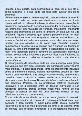 intuição a céu aberto, para desmistificá-Ia, para ver o que ela é,
como funciona, e o que pode ser feito para cultivar seu pleno
potencial.
Ultimamente, o assunto vem emergindo da obscuridade. A intuição
está sendo cada vez mais reconhecida como uma faculdade
mental natural, um elemento-chave na descoberta e resolução de
problemas, na tomada de decisões, um gerador de idéias criativas,
um premonitor, um revelador da verdade. Ingrediente importante
naquilo que chamamos de gênio, é também um guia sutil na vida
cotidiana. Aquelas pessoas que sempre parecem estar no lugar
certo na hora certa, e para as quais acontecem coisas boas com
estranha freqüência, não têm apenas sorte; elas têm um senso
intuitivo do que escolher e de como agir. Também estamos
começando a perceber que a intuição não é apenas um fenômeno
casual ou um dom misterioso, como a capacidade de saltar ou
fazer uma acrobacia perfeita. Embora as capacidades individuais
variem, somos todos intuitivos e podemos ficar mais intuitivos, do
mesmo modo como podemos aprender a saltar mais alto e a
cantar afinado.
O ressurgimento da intuição é parte de uma mudança mais global
dos valores que tem sido registrada por numerosos observadores
mais atentos. A busca apaixonada, tanto do crescimento individual
como de um mundo melhor, iniciada realmente na década de 1960,
levou a uma reavaliação das crenças convencionais, dentre elas a
maneira como usamos a nossa mente e a maneira como
abordamos o conhecimento. Nossas decisões e ações resultam do
que sabemos. Portanto, se os problemas coletivos continuam
intratáveis e se a distância entre os desejos individuais e sua
realização continua grande demais, nada mais natural do que
começar a pensar se não há uma maneira melhor de nos
relacionarmos com o conhecimento.
Como parte da nova atitude, ocorre o ressurgimento do respeito
pelo mundo interior. A escola de psicologia behaviorista, que
dominou a área durante a maior parte deste século, declarara
irrelevantes os reinos mais profundos da alma e do espírito. Para
os crentes das religiões ortodoxas e a psicoterapia freudiana,
 