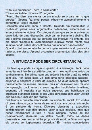 "Não, ele precisa ter... bem, a coisa certa."
"Como você determina isso?" perguntei.
"Posso lhe dizer em menos de um minuto se o cara tem o que
precisa." George fez uma pausa, olhou-me zombeteiramente e
perguntou: "Isso é intuição?"
Contraste isso com John, o filósofo. Treinado em matemática, é
conhecido pelos seus argumentos ordenados, sistemáticos e
impecavelmente lógicos. Os colegas dizem que se John estiver do
outro lado de uma discussão, você vai ter bastante trabalho. Ele
era a última pessoa que eu pensaria ser intuitivo. No entanto, ele
me disse: "Sempre fui extremamente intuitivo. Minha mente está
sempre dando saltos descontrolados que acabam dando certo."
Quando citei sua reputação como a quinta-essência do pensador
racional, ele disse: 'Aprendi a construir argumentos. Mas eles vêm
depois.”
A INTUIÇÃO PODE SER CIRCUNSTANCIAL
Um fator que pode estragar o quadro é a ideologia. Jack pode
acreditar na intuição e aceitá-Ia como um meio legítimo e válido de
conhecimento. Ele brinca com sua própria intuição e até se exibe
com ela. Por outro lado, Jill tem uma forte ideologia racional-
empírica e despreza o valor da intuição. As duas mentes operam
praticamente da mesma maneira, mas ao descrever seu método
de operação Jack enfatiza suas agudas habilidades intuitivas,
enquanto Jill ressalta sua lógica superior, sua habilidade de
organizar e analisar dados, o que Jack considera sem valor. Jill diz
que calculou; Jack diz que "captou".
Daí temos a questão relacionada ao ambiente social. Em certos
círculos não nos gabaríamos de ser intuitivos; em outros, a intuição
é um símbolo de honra. Diversos cientistas e executivos
confidenciaram que dão grande valor à sua intuição, mas que
nunca mencionam o fato a seus colegas. "Antes de me
comprometer", disse-me um deles, "coleto todos os dados
possíveis e descrevo a minha proposta de modo a fazer com que
ela pareça ser logicamente deduzida." Em muitas comunidades
 
