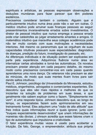 espirituais e artísticas, as pessoas expressam observações e
deduções mundanas para fazer parecer que têm poderes
esotéricos.
Precisamos considerar também o contexto. Alguém que é
particularmente intuitivo numa área pode não o ser em outras. O
médico intuitivo pode arruinar suas finanças pessoais ao seguir
pressentimentos invariavelmente errados sobre investimentos. O
diretor de pessoal intuitivo que nunca emprega a pessoa errada
pode criar catástrofes ao julgar erradamente amantes e amigos. O
matemático intuitivo que maravilha seus colegas acadêmicos pode
não ter muito contato com suas motivações e necessidades
interiores. Até mesmo os paranormais que se orgulham de suas
capacidades intuitivas possuem suas especialidades: diagnóstico
de doenças, predição do futuro, investigação do passado, etc.
As diferenças individuais e de situação podem ser explicadas em
parte pela experiência. Adquirimos fluência numa área ao
internalizar certas atividades e torná-Ias automáticas. Os novatos
precisam prestar atenção em cada pequeno detalhe, do mesmo
modo como precisamos concentrar-nos em cada passo quando
aprendemos uma nova dança. Os veteranos não precisam se ater
às minúcias, de modo que suas mentes ficam livres para sair
dando saltos intuitivos.
Paul E. Johnson, psicólogo da Universidade do Minnesota, estudou
médicos, engenheiros, advogados e comerciantes experientes. Ele
descobriu que eles são mais rápidos e melhores do que os
iniciantes na solução de problemas em suas áreas, e que
geralmente não sabem explicar como o fazem. "Simplesmente me
vem", é uma resposta típica. Johnson descobriu que, ao longo do
tempo, os especialistas fazem sutis aprimoramentos em seu
treinamento formal. Eles adquirem uma "visão de alta altitude" que
lhes indica quais informações reunir e quais ignorar, junto com
"truques especialmente desenvolvidos" que unem informações de
maneiras não óbvias. J ohnson acredita que esses fatores criam o
tipo de automatismo que impulsiona a criatividade.
O fator experiência muitas vezes é usado para acobertar a
intuição. De fato, George, o empreendedor, atribuía sua própria
 