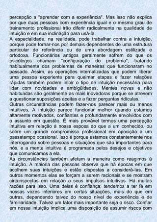 percepção a "aprender com a experiência". Mas isso não explica
por que duas pessoas com experiência igual e o mesmo grau de
treinamento profissional irão diferir radicalmente na qualidade de
intuição e em sua inclinação para usá-Ia.
A especialidade, na realidade, pode trabalhar contra a intuição,
porque pode tornar-nos por demais dependentes de uma estrutura
particular de referência ou de uma abordagem estilizada e
ortodoxa. Funcionários antigos geralmente sofrem do que os
psicólogos chamam "configuração do problema", tratando
habitualmente dos problemas de maneiras que funcionaram no
passado. Assim, as operações internalizadas que podem liberar
uma pessoa experiente para queimar etapas e fazer relações
rápidas também podem inibir o tipo de intuição necessária para
lidar com novidades e ambigüidades. Mentes novas e não
habituadas são geralmente as mais inovadoras porque se atrevem
a questionar suposições aceitas e a fazer perguntas ridículas.
Outras circunstâncias podem fazer-nos parecer mais ou menos
intuitivos. A intuição parece funcionar melhor quando estamos
altamente motivados, confiantes e profundamente envolvidos com
o assunto em questão. É mais provável termos uma percepção
intuitiva em relação à nossa esposa do que a um conhecido, ou
sobre um grande compromisso profissional em oposição a um
passatempo ocasional. Isso é porque estamos constantemente nos
interrogando sobre pessoas e situações que são importantes para
nós, e a mente intuitiva é programada pelos desejos e objetivos
que comunicamos a ela.
As circunstâncias também afetam a maneira como reagimos à
intuição. A maioria das pessoas observa que há épocas em que
acolhem suas intuições e estão dispostas a considerá-Ias. Em
outros momentos elas se forçam a serem racionais e se mostram
circunspectas em relação a seus impulsos intuitivos. Há muitas
razões para isso. Uma delas é confiança; tendemos a ter fé em
nossas vozes interiores em certas situações, mais do que em
outras, dependendo talvez do nosso nível de experiência e de
familiaridade. Talvez um fator mais importante seja o risco. Confiar
em nossa intuição implica uma disposição de assumir riscos com
 