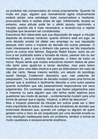 os produtos não comprovados da nossa própriamente. Quando há
muito em jogo, alguém que normalmente agiria intuitivamente
poderá adotar uma estratégia mais conservadora e hesitante,
procurando fatos e razões antes de agir. Infelizmente, levada ao
extremo, essa atitude pode ter o efeito oposto, reprimindo a
intuição quando ela é mais necessária, e levando-nos a rejeitar
intuições que deveriam ser consideradas.
Executivos têm observado que sua disposição de seguir a intuição
depende de diversas variáveis: quanto dinheiro está em jogo, se
uma decisão errada irá afetar seu emprego ou sua reputação
pessoal, bem como o impacto da decisão em outras pessoas. O
mais interessante é que o dinheiro não parece ser tão importante
como os outros dois fatores. Segundo Ralph Keyes, autor de um
livro a ser publicado sobre a tomada de riscos, parecer tolo ou ser
humilhado é, para a maioria das pessoas, o maior de todos os
riscos. Keyes sente que muitos executivos reúnem dados de peso
não tanto para ajudá-Ios a tomar decisões, mas para terem
respaldo para uma idéia intuitiva e para se defenderem em caso de
não dar certo. Nesse mesmo sentido, um estudo do psicólogo
social George Cvetkovich descobriu que, nas palavras do
pesquisador, "os tomadores de decisão mudam para uma forma de
pensar que é analítica e facilmente descrita a uma outra pessoa
quando acreditam que são pessoalmente responsáveis por seus
julgamentos. Em contraste, pessoas que fazem julgamentos para
si mesmos ou para alguém que não tenha razão legítima para
questionar seu modo de pensar... evidentemente mudam para uma
forma de pensar que é rápida, 'intuitiva', e difícil de descrever".
Mas o impacto potencial da intuição em outros pode ser o fator
mais importante de todos. A maioria dos tomadores de decisão que
entrevistei disseram que, quando um colega ou alguém de quem
gostem corre o risco de ser prejudicado por uma decisão errada ou
uma resolução inadequada para um problema, tendem a tornar-se
muito cautelosos e excessivamente analíticos.
 