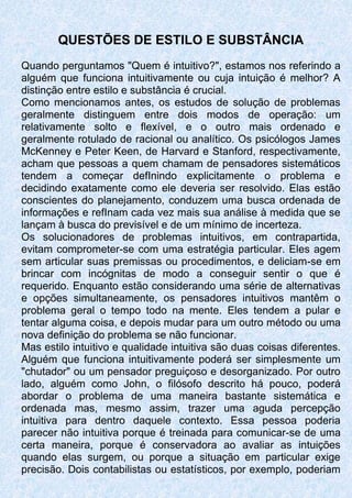 QUESTÕES DE ESTILO E SUBSTÂNCIA
Quando perguntamos "Quem é intuitivo?", estamos nos referindo a
alguém que funciona intuitivamente ou cuja intuição é melhor? A
distinção entre estilo e substância é crucial.
Como mencionamos antes, os estudos de solução de problemas
geralmente distinguem entre dois modos de operação: um
relativamente solto e flexível, e o outro mais ordenado e
geralmente rotulado de racional ou analítico. Os psicólogos James
McKenney e Peter Keen, de Harvard e Stanford, respectivamente,
acham que pessoas a quem chamam de pensadores sistemáticos
tendem a começar defInindo explicitamente o problema e
decidindo exatamente como ele deveria ser resolvido. Elas estão
conscientes do planejamento, conduzem uma busca ordenada de
informações e refInam cada vez mais sua análise à medida que se
lançam à busca do previsível e de um mínimo de incerteza.
Os solucionadores de problemas intuitivos, em contrapartida,
evitam comprometer-se com uma estratégia particular. Eles agem
sem articular suas premissas ou procedimentos, e deliciam-se em
brincar com incógnitas de modo a conseguir sentir o que é
requerido. Enquanto estão considerando uma série de alternativas
e opções simultaneamente, os pensadores intuitivos mantêm o
problema geral o tempo todo na mente. Eles tendem a pular e
tentar alguma coisa, e depois mudar para um outro método ou uma
nova definição do problema se não funcionar.
Mas estilo intuitivo e qualidade intuitiva são duas coisas diferentes.
Alguém que funciona intuitivamente poderá ser simplesmente um
"chutador" ou um pensador preguiçoso e desorganizado. Por outro
lado, alguém como John, o filósofo descrito há pouco, poderá
abordar o problema de uma maneira bastante sistemática e
ordenada mas, mesmo assim, trazer uma aguda percepção
intuitiva para dentro daquele contexto. Essa pessoa poderia
parecer não intuitiva porque é treinada para comunicar-se de uma
certa maneira, porque é conservadora ao avaliar as intuições
quando elas surgem, ou porque a situação em particular exige
precisão. Dois contabilistas ou estatísticos, por exemplo, poderiam
 