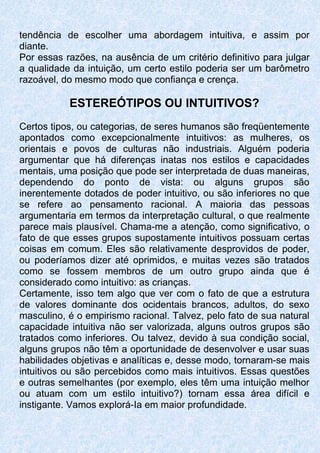 tendência de escolher uma abordagem intuitiva, e assim por
diante.
Por essas razões, na ausência de um critério definitivo para julgar
a qualidade da intuição, um certo estilo poderia ser um barômetro
razoável, do mesmo modo que confiança e crença.
ESTEREÓTIPOS OU INTUITIVOS?
Certos tipos, ou categorias, de seres humanos são freqüentemente
apontados como excepcionalmente intuitivos: as mulheres, os
orientais e povos de culturas não industriais. Alguém poderia
argumentar que há diferenças inatas nos estilos e capacidades
mentais, uma posição que pode ser interpretada de duas maneiras,
dependendo do ponto de vista: ou alguns grupos são
inerentemente dotados de poder intuitivo, ou são inferiores no que
se refere ao pensamento racional. A maioria das pessoas
argumentaria em termos da interpretação cultural, o que realmente
parece mais plausível. Chama-me a atenção, como significativo, o
fato de que esses grupos supostamente intuitivos possuam certas
coisas em comum. Eles são relativamente desprovidos de poder,
ou poderíamos dizer até oprimidos, e muitas vezes são tratados
como se fossem membros de um outro grupo ainda que é
considerado como intuitivo: as crianças.
Certamente, isso tem algo que ver com o fato de que a estrutura
de valores dominante dos ocidentais brancos, adultos, do sexo
masculino, é o empirismo racional. Talvez, pelo fato de sua natural
capacidade intuitiva não ser valorizada, alguns outros grupos são
tratados como inferiores. Ou talvez, devido à sua condição social,
alguns grupos não têm a oportunidade de desenvolver e usar suas
habilidades objetivas e analíticas e, desse modo, tornaram-se mais
intuitivos ou são percebidos como mais intuitivos. Essas questões
e outras semelhantes (por exemplo, eles têm uma intuição melhor
ou atuam com um estilo intuitivo?) tornam essa área difícil e
instigante. Vamos explorá-Ia em maior profundidade.
 