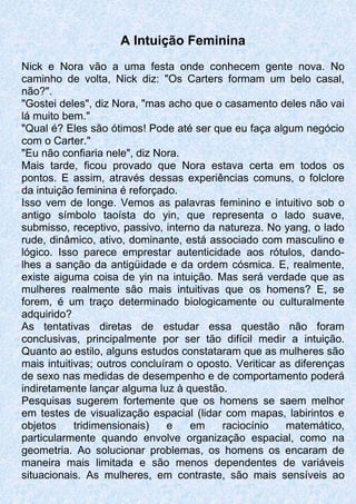 A Intuição Feminina
Nick e Nora vão a uma festa onde conhecem gente nova. No
caminho de volta, Nick diz: "Os Carters formam um belo casal,
não?".
"Gostei deles", diz Nora, "mas acho que o casamento deles não vai
lá muito bem."
"Qual é? Eles são ótimos! Pode até ser que eu faça algum negócio
com o Carter."
"Eu não confiaria nele", diz Nora.
Mais tarde, ficou provado que Nora estava certa em todos os
pontos. E assim, através dessas experiências comuns, o folclore
da intuição feminina é reforçado.
Isso vem de longe. Vemos as palavras feminino e intuitivo sob o
antigo símbolo taoísta do yin, que representa o lado suave,
submisso, receptivo, passivo, interno da natureza. No yang, o lado
rude, dinâmico, ativo, dominante, está associado com masculino e
lógico. Isso parece emprestar autenticidade aos rótulos, dando-
lhes a sanção da antigüidade e da ordem cósmica. E, realmente,
existe aiguma coisa de yin na intuição. Mas será verdade que as
mulheres realmente são mais intuitivas que os homens? E, se
forem, é um traço determinado biologicamente ou culturalmente
adquirido?
As tentativas diretas de estudar essa questão não foram
conclusivas, principalmente por ser tão difícil medir a intuição.
Quanto ao estilo, alguns estudos constataram que as mulheres são
mais intuitivas; outros concluíram o oposto. Veriticar as diferenças
de sexo nas medidas de desempenho e de comportamento poderá
indiretamente lançar alguma luz à questão.
Pesquisas sugerem fortemente que os homens se saem melhor
em testes de visualização espacial (lidar com mapas, labirintos e
objetos tridimensionais) e em raciocínio matemático,
particularmente quando envolve organização espacial, como na
geometria. Ao solucionar problemas, os homens os encaram de
maneira mais limitada e são menos dependentes de variáveis
situacionais. As mulheres, em contraste, são mais sensíveis ao
 