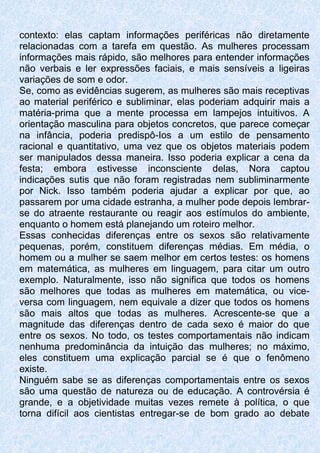 contexto: elas captam informações periféricas não diretamente
relacionadas com a tarefa em questão. As mulheres processam
informações mais rápido, são melhores para entender informações
não verbais e ler expressões faciais, e mais sensíveis a ligeiras
variações de som e odor.
Se, como as evidências sugerem, as mulheres são mais receptivas
ao material periférico e subliminar, elas poderiam adquirir mais a
matéria-prima que a mente processa em lampejos intuitivos. A
orientação masculina para objetos concretos, que parece começar
na infância, poderia predispô-Ios a um estilo de pensamento
racional e quantitativo, uma vez que os objetos materiais podem
ser manipulados dessa maneira. Isso poderia explicar a cena da
festa; embora estivesse inconsciente delas, Nora captou
indicações sutis que não foram registradas nem subliminarmente
por Nick. Isso também poderia ajudar a explicar por que, ao
passarem por uma cidade estranha, a mulher pode depois lembrar-
se do atraente restaurante ou reagir aos estímulos do ambiente,
enquanto o homem está planejando um roteiro melhor.
Essas conhecidas diferenças entre os sexos são relativamente
pequenas, porém, constituem diferenças médias. Em média, o
homem ou a mulher se saem melhor em certos testes: os homens
em matemática, as mulheres em linguagem, para citar um outro
exemplo. Naturalmente, isso não significa que todos os homens
são melhores que todas as mulheres em matemática, ou vice-
versa com linguagem, nem equivale a dizer que todos os homens
são mais altos que todas as mulheres. Acrescente-se que a
magnitude das diferenças dentro de cada sexo é maior do que
entre os sexos. No todo, os testes comportamentais não indicam
nenhuma predominância da intuição das mulheres; no máximo,
eles constituem uma explicação parcial se é que o fenômeno
existe.
Ninguém sabe se as diferenças comportamentais entre os sexos
são uma questão de natureza ou de educação. A controvérsia é
grande, e a objetividade muitas vezes remete à política, o que
torna difícil aos cientistas entregar-se de bom grado ao debate
 
