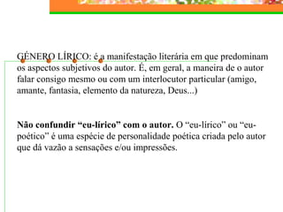 GÉNERO LÍRICO: é a manifestação literária em que predominam 
os aspectos subjetivos do autor. É, em geral, a maneira de o autor 
falar consigo mesmo ou com um interlocutor particular (amigo, 
amante, fantasia, elemento da natureza, Deus...) 
Não confundir “eu-lírico” com o autor. O “eu-lírico” ou “eu-poético” 
é uma espécie de personalidade poética criada pelo autor 
que dá vazão a sensações e/ou impressões. 
 