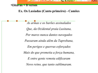 •Oitavas = 8 versos 
Ex. Os Lusíadas (Canto primeiro) - Camões 
As armas e os barões assinalados 
Que, da Ocidental praia Lusitana, 
Por mares nunca dantes navegados 
Passaram ainda além da Taprobana, 
Em perigos e guerras esforçados 
Mais do que prometia a força humana, 
E entre gente remota edificaram 
Novo reino, que tanto sublimaram. 
 