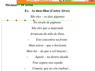 •Décimas = 10 versos 
Ex. As duas ilhas (Castro Alves) 
São eles – os dois gigantes 
No século de pigmeus. 
São eles que a majestade 
Arrancam da mão de Deus. 
- Este concentra na fronte 
Mais astros – que o horizonte 
Mais luz – do que o sol lançou!... 
- Aquele – na destra alçada 
Traz segura sua espada 
- Cometa, que ao céu roubou!... 
 