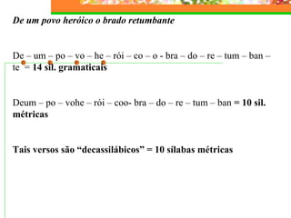 De um povo heróico o brado retumbante 
De – um – po – vo – he – rói – co – o - bra – do – re – tum – ban – 
te = 14 sil. gramaticais 
Deum – po – vohe – rói – coo- bra – do – re – tum – ban = 10 sil. 
métricas 
Tais versos são “decassilábicos” = 10 sílabas métricas 
 