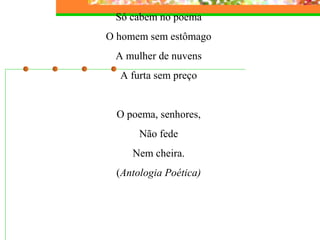 Só cabem no poema 
O homem sem estômago 
A mulher de nuvens 
A furta sem preço 
O poema, senhores, 
Não fede 
Nem cheira. 
(Antologia Poética) 
 